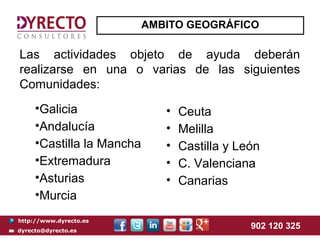 AMBITO GEOGRÁFICO

Las actividades objeto de ayuda deberán
realizarse en una o varias de las siguientes
Comunidades:
     •Galicia                 •   Ceuta
     •Andalucía               •   Melilla
     •Castilla la Mancha      •   Castilla y León
     •Extremadura             •   C. Valenciana
     •Asturias                •   Canarias
     •Murcia
http://www.dyrecto.es
dyrecto@dyrecto.es
                                               902 120 325
 