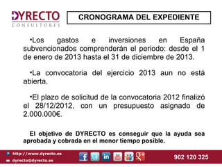 CRONOGRAMA DEL EXPEDIENTE


      •Los    gastos   e     inversiones    en    España
    subvencionados comprenderán el periodo: desde el 1
    de enero de 2013 hasta el 31 de diciembre de 2013.

      •La convocatoria del ejercicio 2013 aun no está
    abierta.

      •El plazo de solicitud de la convocatoria 2012 finalizó
    el 28/12/2012, con un presupuesto asignado de
    2.000.000€.

      El objetivo de DYRECTO es conseguir que la ayuda sea
    aprobada y cobrada en el menor tiempo posible.
http://www.dyrecto.es
dyrecto@dyrecto.es
                                                   902 120 325
 