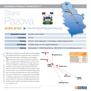E 75

                                           business friendly municipality


                                              Stara                                                                                                                             E 70




                                              Pazova
                                                  44o59’N, 20o10’E                                www.starapazova.eu
                                                                                                                                                                                                    E 75




                                                             Geographic Location                    Vojvodina, Srem District

                                                                              Population            67,576

                                                                                 Territory          351 km² - 85% arable land, 1.14% forests, 13.86% roads and other

                                                                           2010 Budget              1,6 billion dinars; 24.10% capital investments

                                                                                  Address           Svetosavska 11, 22300 Stara Pazova, +381 22/310-170, biznis@starapazova.eu




S
                                                                                                                                    vienna (584 km)
                                                   Stara Pazova is a progressive municipality within an inch from Belgrade,                                                                proximity to nearest
                                                   rich with fertile land and business opportunities with a competitive price                             budapest (344 km)                border crossings
                                                   of labor. Almost 60% of the area of the Batajnica Airport belongs to                                                                    Towards Croatia	 90 km
                                                                                                                                  novi sad (50 km)                                         Towards Romania	 148 Km
                                                   Stara Pazova which is only 15 minute ride away from „Nikola Tesla“
                                                                                                                                                                                           Towards Hungary  167 km
                                                   Airport. According to 2006 - 2009 doing business report for the Srem
                                                   District the Municipality was number one in terms of the profit it gener-                     stara
* According to the NALED verification committee




                                                   ated thanks to investors such as Gorenje, Husqvarna, Nestle, Scania,                          pazova             belgrade (30 km)

                                                   Mercedes, and others. The Municipality provides its key public services at
                                                   the location which is easy to reach and has developed permitting one stop
                                                   shop. A new business portal offers information and an interactive map
                                                   for as many as 8 industrial zones. An opening of the “House of Football”,
                                                                                                                                                                              sofia (420 km)
                                                   one of the most modern sports center ever opened in this region, in Stara                                                                         istanbul
                                                   Pazova in May 2011 in the presence of the highest officials of the world                                                                          (1003 km)

                                                   football convinced us that this is truly a business and sports municipality,
                                                                                                                                                                   thessaloniki (663 km)
                                                   as it is stated in its creed.

                                           2011 © National Alliance for Local Economic Development
 