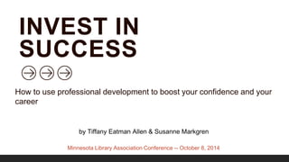 INVEST IN 
SUCCESS 
How to use professional development to boost your confidence and your 
career 
by Tiffany Eatman Allen & Susanne Markgren 
Minnesota Library Association Conference -- October 8, 2014 
 