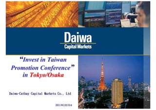 “Invest in Taiwan
Promotion Conference”
   in Tokyo/Osaka

Daiwa-Cathay Capital Markets Co., Ltd

                                  This document has been prepared by Daiwa Capital Markets Hong Kong Ltd. (“Daiwa”) based on information, the sources of which are believed by Daiwa to be reliable, but
                                  Daiwa makes no representation nor warranty as to the accuracy or completeness of such information. Recipients of this document must make their own decisions on whether
                                  or not to adopt the recommendations discussed in this document, based upon their specific situations and objectives. Any use, disclosure, distribution, dissemination,    0
                           2011年2月16日
                                  copying, or reproduction of this document without prior written consent from Daiwa is prohibited.
 