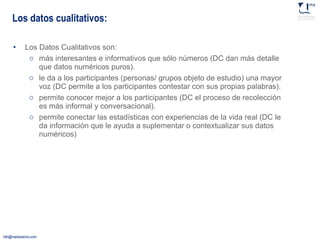 Los datos cualitativos: Los Datos Cualitativos son:  más interesantes e informativos que sólo números (DC dan más detalle que datos numéricos puros). le da a los participantes (personas/ grupos objeto de estudio) una mayor voz (DC permite a los participantes contestar con sus propias palabras). permite conocer mejor a los participantes (DC el proceso de recolección es más informal y conversacional). permite conectar las estadísticas con experiencias de la vida real (DC le da información que le ayuda a suplementar o contextualizar sus datos numéricos) 