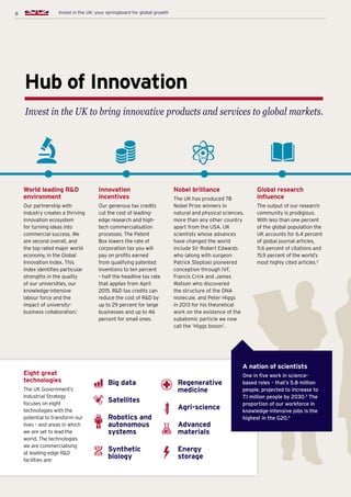 8 Invest in the UK: your springboard for global growth
Hub of Innovation
Invest in the UK to bring innovative products and services to global markets.
World leading RD
environment
Our partnership with
industry creates a thriving
innovation ecosystem
for turning ideas into
commercial success. We
are second overall, and
the top rated major world
economy, in the Global
Innovation Index. This
index identifies particular
strengths in the quality
of our universities, our
knowledge-intensive
labour force and the
impact of university-
business collaboration.1
Innovation
incentives
Our generous tax credits
cut the cost of leading-
edge research and high-
tech commercialisation
processes. The Patent
Box lowers the rate of
corporation tax you will
pay on profits earned
from qualifying patented
inventions to ten percent
– half the headline tax rate
that applies from April
2015. RD tax credits can
reduce the cost of RD by
up to 29 percent for large
businesses and up to 46
percent for small ones.
Nobel brilliance
The UK has produced 78
Nobel Prize winners in
natural and physical sciences,
more than any other country
apart from the USA. UK
scientists whose advances
have changed the world
include Sir Robert Edwards
who (along with surgeon
Patrick Steptoe) pioneered
conception through IVF,
Francis Crick and James
Watson who discovered
the structure of the DNA
molecule, and Peter Higgs
in 2013 for his theoretical
work on the existence of the
subatomic particle we now
call the ‘Higgs boson’.
Global research
influence
The output of our research
community is prodigious.
With less than one percent
of the global population the
UK accounts for 6.4 percent
of global journal articles,
11.6 percent of citations and
15.9 percent of the world’s
most highly cited articles.2
Eight great
technologies
The UK Government’s
Industrial Strategy
focuses on eight
technologies with the
potential to transform our
lives – and areas in which
we are set to lead the
world. The technologies
we are commercialising
at leading-edge RD
facilities are:
Big data
Satellites
Robotics and
autonomous
systems
Synthetic
biology
Regenerative
medicine
Agri-science
Advanced
materials
Energy
storage
A nation of scientists
One in five work in science-
based roles – that’s 5.8 million
people, projected to increase to
7.1 million people by 2030.3
The
proportion of our workforce in
knowledge-intensive jobs is the
highest in the G20.4
8 Invest in the UK: your springboard for global growth
 