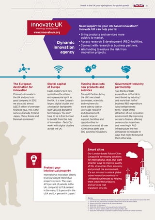 9Invest in the UK: your springboard for global growth
The European
destination for
innovation
Choose to innovate in
the UK and you’re in
good company. In 2012
we attracted almost
US$7.7 billion of overseas-
financed RD. This is the
same as Canada, Finland,
Japan, China, Russia and
Denmark combined.5
Digital capital
of Europe
East London’s Tech City
symbolises the vibrant
entrepreneurial spirit in
the UK. It is now Europe’s
largest digital cluster and
a hotbed of fast-growth
start-ups and disruptive
technologies. You don’t
have to be in East London
to benefit from this hub
of innovation – Tech City
works with digital clusters
across the UK.
Turning ideas into
new products and
services
Catapult Centres bring
the UK’s very best
businesses, scientists
and engineers to
work side by side on
late-stage research
and development.
A wide range of
support, facilities and
opportunities for
collaboration exist at over
100 science parks and
300 business incubators.
Government-industry
partnership
Two-thirds of RD
expenditure in the UK is
contributed by industry,6
and more than half of
business RD expenditure
is by foreign-owned
firms – proof of the
attraction of our innovation
environment. By improving
access to finance, offering
generous tax incentives
and investing in RD
infrastructure we free
companies to innovate in
ways that might be beyond
them otherwise.
Sources:
1.	 Cornell University, INSEAD  World Intellectual Property Organisation 2014. Global Innovation Index 2014
2.	Elsevier BV 2013. International Comparative Performance of the UK Research Base
3.	 Science Council 2011. Shape of the UK Science Workforce
4.	 OECD 2013. STI Scoreboard
5.	 OECD 2012. OECD Science, Technology  Industry Outlook 2012
6.	 Office for National Statistics 2014. Business Enterprise RD - 2013
7.	 OECD 2014; International co-operation in patents: foreign ownership of domestic inventions
Need support for your UK-based innovation?
Innovate UK can help you to:
• Bring products and services more
quickly to market.
• Access research  development (RD) facilities.
• Connect with research or business partners.
• Win funding to reduce the risk from
innovation projects.
Dynamic
innovation
agency
9
Protect your
intellectual property
International innovators clearly
trust our robust intellectual
property system. They own
41.5 percent of patents in the
UK, compared to 17.4 percent
in Germany, 12.6 percent in the
USA and 2.4 percent in Japan.7
Smart cities
Our London-based Future Cities
Catapult is developing solutions
for international cities that want
smarter ways to improve quality
of life, strengthen their economy
and protect the environment.
It’s our mission to unlock global
urban innovation markets for
UK-based businesses by helping
them create the products
and services that
transform city life.
Invest in the UK: your springboard for global growth
www.innovateuk.org
 