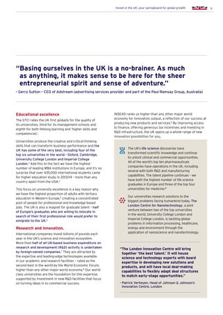 11Invest in the UK: your springboard for global growth
Educational excellence
The GTCI rates the UK first globally for the quality of
its universities, third for its management schools and
eighth for both lifelong learning and ‘higher skills and
competencies’.
Universities produce the creative and critical thinking
skills that can transform business performance and the
UK has some of the very best, including four of the
top six universities in the world - Oxford, Cambridge,
University College London and Imperial College
London.3
Add this to the fact we have the highest
number of leading MBA institutions in Europe, and it’s no
surprise that over 435,000 international students came
for higher education study in 2013/14 – more than any
country apart from the USA.4
This focus on university excellence is a key reason why
we have the highest proportion of adults with tertiary
education in Western Europe,5
creating a concentrated
pool of people for professional and knowledge-based
jobs. The UK is also a magnet for graduate talent – half
of Europe’s graduates who are willing to relocate in
search of their first professional role would prefer to
emigrate to the UK.6
Research and innovation.
International companies invest billions of pounds each
year in the UK’s science and innovation ecosystem.
More than half of all UK-based business expenditure on
research and development (RD) activity is undertaken
by foreign-owned companies.7
They are attracted by
the expertise and leading-edge technologies available
in our academic and research facilities – rated as the
second best in the world by the World Economic Forum,
higher than any other major world economy.8
Our world-
class universities are the foundation for this expertise,
supported by investment in new RD facilities that focus
on turning ideas in to commercial success.
“Basing ourselves in the UK is a no-brainer. As much
as anything, it makes sense to be here for the sheer
entrepreneurial spirit and sense of adventure.”
- Gerry Sutton – CEO of Adstream (advertising services provider and part of the Paul Ramsay Group, Australia)
INSEAD ranks us higher than any other major world
economy for innovation output, a reflection of our success at
producing new products and services.9
By improving access
to finance, offering generous tax incentives and investing in
RD infrastructure, the UK opens up a whole range of new
innovation possibilities for you.
“The London Innovation Centre will bring
together ‘the best talent.’ It will house
science and technology experts with board
expertise in developing new solutions and
products, and will have local deal-making
capabilities to flexibly adapt deal structures
to match early-stage opportunities.”
- Patrick Verheyen, Head of Johnson  Johnson’s
Innovation Centre, London
The UK’s life science discoveries have
transformed scientific knowledge and continue
to unlock clinical and commercial opportunities.
All of the world’s top ten pharmaceuticals
companies have operations in the UK, including
several with both RD and manufacturing
capabilities. The talent pipeline continues – we
have both the highest number of life science
graduates in Europe and three of the top four
universities for medicine.10
Our universities research solutions to the
biggest problems facing humankind today. The
London Centre for Nanotechnology, a joint
venture between two of the top universities
in the world, University College London and
Imperial College London, is tackling global
problems in information processing, healthcare,
energy and environment through the
application of nanoscience and nanotechnology.
 