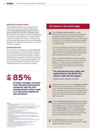 12 Invest in the UK: your springboard for global growth
Sources:
1.	INSEAD, Human Capital Leadership Index  Adecco Group 2014. The Global Talent
Competitiveness Index 2014
2.	The Boston Consulting Group/World Economic Forum 2011. Global Talent Risk – Seven Responses
3.	 QS Quacquarelli Symonds Limited 2014. QS World University Rankings 2014/15
4.	UK Council for International Student Affairs 2015. International Student Statistics: Higher
Education 2013/14
5.	 OECD 2015. Education at a glance 2014 (data refers to 2012)
6.	 trendence 2013. Graduate Barometer 2013
7.	 ONS 2014. Statistical Bulletin: Business Enterprise Research and Development, 2013
8.	World Economic Forum 2014, Global Competitiveness Report 2014-15 (data from Executive
Opinion Survey)
9.	 INSEAD and World Intellectual Property Organization. The Global Innovation Index 2014
10.	Times Higher Education 2014. The World University Rankings: Top 100 Universities for Clinical,
Pre-clinical and Health 2014-15
11.	 Eurostat 2014. European Union Labour Force Survey – annual results 2013
12.	Gill and Raiser 2012. Golden growth: restoring the lustre of the European mode. Washington, DC:
The World Bank
13.	 StartUp Britain 2015. New Figures Reveal Record-Breaking Year for Start-Ups (online)
14.	 World Bank Group 2014. Doing Business 2015 – Going Beyond Efficiency
15.	 Ernst  Young 2014. UK Attractiveness Survey 2014
16.	 British Fashion Council 2012. London Fashion Week Facts  Figures SS13 (online).
17.	 TIGA 2014. UK Video Games Industry (online)
18.	 The Gunn Report 2014
The UK television and film industry is a major
international success story. Our television programmes
are watched around the world. The 50th
anniversary
Doctor Who special was broadcast in 94 countries across
six continents – the largest-ever simultaneous broadcast
of a television drama. Downton Abbey has been sold in
over 220 territories.
The world’s six largest film studios - Disney, Paramount,
Sony, Twentieth Century Fox, Universal and Warner Bros.
- have a presence in London; and Warner Bros. also has
a state-of-the-art film production facility in Hertfordshire
and a leading post-production house in London.
British visual effects facilities have received numerous
Oscar nominations in recent years, and have won three
times for The Golden Compass, Inception and Life of
Pi. British success continued when the 2014 Oscar
for visual effects went to the film Gravity and its UK
production team.
“The amazing know-how, quality and
sophistication of the British film
industry made this film happen.”
- Alfonso Cuaron, Director of Gravity
Some of the most iconic brands in contemporary fashion
hail from the UK. Designers such as Stella McCartney,
Jimmy Choo and Paul Smith help ensure that fashion is
one of our biggest export successes. UK designers export
two-thirds of their output, and it’s estimated that orders
of over £100 million are placed during London Fashion
Week each season.16
The UK video games development sector is the largest in
Europe,17
employing 28,000 people directly and indirectly.
UK-made games, such as Grand Theft Auto, are some
of the biggest grossing sensations in the world. We
excel at mobile content too. The most downloaded free
iPhone App in 2013 was Candy Crush Saga. Published
by UK company King.com, the game is one of the largest
interactive entertainment franchises of all time.
Our advertising sector punches above its weight –
the UK is second in the world for the number of creative
awards won (behind the USA).18
Welcoming overseas talent
Global migration flows tell you a lot about which
countries are attractive to internationally mobile
talent. More employed people moved to the UK in
2012 and 2013 than any other EU Member State.11
We also host the third largest number of highly skilled
immigrants seeking employment in the world (after
Ireland and Canada).12
Our flexible visa system is set
up to welcome skilled workers, international students,
academics, entrepreneurs and investors. You can find
out more on page 18.
Entrepreneurship
We are a nation of entrepreneurs. A record 580,000
businesses started up in the UK in 2014,13
helped by
the most business-friendly environment of Europe’s
major economies.14
We want the brightest and best
international entrepreneurs to start and expand their
business ventures in the UK, and programmes such
as Sirius and the Global Entrepreneur Scheme are
making this happen. Find out more on page 55.
of senior managers surveyed
from UK-based international
companies said the UK’s
entrepreneurial culture made
it an attractive location for
new activities15
85%
UK talent on the world stage
 