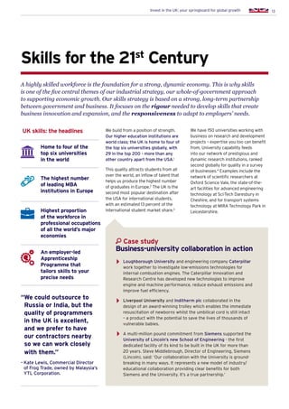 13Invest in the UK: your springboard for global growth
Skills for the 21st
Century
A highly skilled workforce is the foundation for a strong, dynamic economy. This is why skills
is one of the five central themes of our industrial strategy, our whole-of-government approach
to supporting economic growth. Our skills strategy is based on a strong, long-term partnership
between government and business. It focuses on the rigour needed to develop skills that create
business innovation and expansion, and the responsiveness to adapt to employers’ needs.
We build from a position of strength.
Our higher education institutions are
world class; the UK is home to four of
the top six universities globally, with
29 in the top 200 - more than any
other country apart from the USA.1
This quality attracts students from all
over the world, an inflow of talent that
helps us produce the highest number
of graduates in Europe.2
The UK is the
second most popular destination after
the USA for international students,
with an estimated 13 percent of the
international student market share.3
Home to four of the
top six universities
in the world
The highest number
of leading MBA
institutions in Europe
Highest proportion
of the workforce in
professional occupations
of all the world’s major
economies
An employer-led
Apprenticeship
Programme that
tailors skills to your
precise needs
UK skills: the headlines We have 150 universities working with
business on research and development
projects – expertise you too can benefit
from. University capability feeds
into our network of prestigious and
dynamic research institutions, ranked
second globally for quality in a survey
of businesses.4
Examples include the
network of scientific researchers at
Oxford Science Vale, the state-of-the-
art facilities for advanced engineering
technology at Sci-Tech Daresbury in
Cheshire, and for transport systems
technology at MIRA Technology Park in
Leicestershire.
Loughborough University and engineering company Caterpillar
work together to investigate low-emissions technologies for
internal combustion engines. The Caterpillar Innovation and
Research Centre has developed new technologies to improve
engine and machine performance, reduce exhaust emissions and
improve fuel efficiency.
Liverpool University and Inditherm plc collaborated in the
design of an award-winning trolley which enables the immediate
resuscitation of newborns whilst the umbilical cord is still intact
– a product with the potential to save the lives of thousands of
vulnerable babies.
A multi-million pound commitment from Siemens supported the
University of Lincoln’s new School of Engineering - the first
dedicated facility of its kind to be built in the UK for more than
20 years. Steve Middlebrough, Director of Engineering, Siemens
(Lincoln), said: ‘Our collaboration with the University is ground-
breaking in many ways. It represents a new model of industry/
educational collaboration providing clear benefits for both
Siemens and the University. It’s a true partnership.’
Case study
Business-university collaboration in action
“We could outsource to
Russia or India, but the
quality of programmers
in the UK is excellent,
and we prefer to have
our contractors nearby
so we can work closely
with them.”
-Kate Lewis, Commercial Director
of Frog Trade, owned by Malaysia’s
YTL Corporation.
 