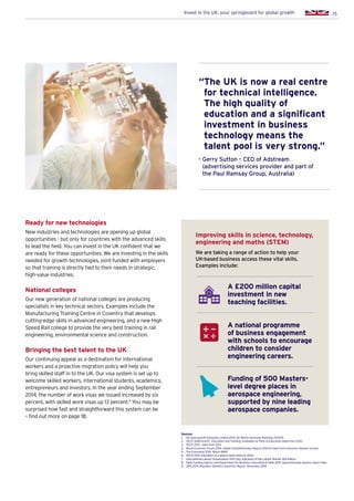 15Invest in the UK: your springboard for global growth
Ready for new technologies
New industries and technologies are opening up global
opportunities - but only for countries with the advanced skills
to lead the field. You can invest in the UK confident that we
are ready for these opportunities. We are investing in the skills
needed for growth technologies, joint-funded with employers
so that training is directly tied to their needs in strategic,
high-value industries.
National colleges
Our new generation of national colleges are producing
specialists in key technical sectors. Examples include the
Manufacturing Training Centre in Coventry that develops
cutting-edge skills in advanced engineering, and a new High
Speed Rail college to provide the very best training in rail
engineering, environmental science and construction.
Bringing the best talent to the UK
Our continuing appeal as a destination for international
workers and a proactive migration policy will help you
bring skilled staff in to the UK. Our visa system is set up to
welcome skilled workers, international students, academics,
entrepreneurs and investors. In the year ending September
2014, the number of work visas we issued increased by six
percent, with skilled work visas up 13 percent.9
You may be
surprised how fast and straightforward this system can be
– find out more on page 18.
Sources:
1.	 QS Quacquarelli Symonds Limited 2014. QS World University Rankings 2014/15
2.	 OECD StatExtracts – Education and Training: Graduates by Field of Education (data from 2012)
3.	 OECD 2013 – data from 2012
4.	 World Economic Forum 2014. Global Competitiveness Report 2014-15 (data from Executive Opinion Survey)
5.	 The Economist 2014. Which MBA?
6.	 OECD 2014. Education at a glance (data refers to 2012)
7.	 International Labour Organization 2013. Key Indicators of the Labour Market, 8th edition
8.	 Skills Funding Agency and Department for Business, Innovation  Skills 2015. Apprenticeship vacancy report data
9.	 ONS 2014. Migration Statistics Quarterly Report, November 2014
“The UK is now a real centre
for technical intelligence.
The high quality of
education and a significant
investment in business
technology means the
talent pool is very strong.”
- Gerry Sutton – CEO of Adstream
(advertising services provider and part of
the Paul Ramsay Group, Australia)
A £200 million capital
investment in new
teaching facilities.
Improving skills in science, technology,
engineering and maths (STEM)
We are taking a range of action to help your
UK-based business access these vital skills.
Examples include:
A national programme
of business engagement
with schools to encourage
children to consider
engineering careers.
Funding of 500 Masters-
level degree places in
aerospace engineering,
supported by nine leading
aerospace companies.
 