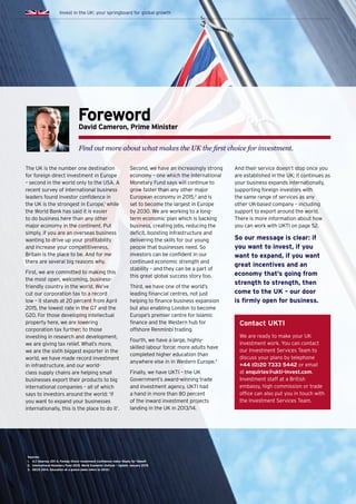 The UK is the number one destination
for foreign direct investment in Europe
– second in the world only to the USA. A
recent survey of international business
leaders found investor confidence in
the UK is the strongest in Europe,1
while
the World Bank has said it is easier
to do business here than any other
major economy in the continent. Put
simply, if you are an overseas business
wanting to drive up your profitability
and increase your competitiveness,
Britain is the place to be. And for me
there are several big reasons why.
First, we are committed to making this
the most open, welcoming, business-
friendly country in the world. We’ve
cut our corporation tax to a record
low – it stands at 20 percent from April
2015, the lowest rate in the G7 and the
G20. For those developing intellectual
property here, we are lowering
corporation tax further; to those
investing in research and development,
we are giving tax relief. What’s more,
we are the sixth biggest exporter in the
world, we have made record investment
in infrastructure, and our world-
class supply chains are helping small
businesses export their products to big
international companies – all of which
says to investors around the world: ‘if
you want to expand your businesses
internationally, this is the place to do it’.
Second, we have an increasingly strong
economy – one which the International
Monetary Fund says will continue to
grow faster than any other major
European economy in 2015,2
and is
set to become the largest in Europe
by 2030. We are working to a long-
term economic plan which is backing
business, creating jobs, reducing the
deficit, boosting infrastructure and
delivering the skills for our young
people that businesses need. So
investors can be confident in our
continued economic strength and
stability – and they can be a part of
this great global success story too.
Third, we have one of the world’s
leading financial centres, not just
helping to finance business expansion
but also enabling London to become
Europe’s premier centre for Islamic
finance and the Western hub for
offshore Renminbi trading.
Fourth, we have a large, highly-
skilled labour force: more adults have
completed higher education than
anywhere else in in Western Europe.3
Finally, we have UKTI – the UK
Government’s award-winning trade
and investment agency. UKTI had
a hand in more than 80 percent
of the inward investment projects
landing in the UK in 2013/14.
And their service doesn’t stop once you
are established in the UK; it continues as
your business expands internationally,
supporting foreign investors with
the same range of services as any
other UK-based company – including
support to export around the world.
There is more information about how
you can work with UKTI on page 52.
So our message is clear: if
you want to invest, if you
want to expand, if you want
great incentives and an
economy that’s going from
strength to strength, then
come to the UK – our door
is firmly open for business.
ForewordDavid Cameron, Prime Minister
Find out more about what makes the UK the first choice for investment.
Invest in the UK: your springboard for global growth
Contact UKTI
We are ready to make your UK
investment work. You can contact
our Investment Services Team to
discuss your plans by telephone
+44 (0)20 7333 5442 or email
at enquiries@ukti-invest.com.
Investment staff at a British
embassy, high commission or trade
office can also put you in touch with
the Investment Services Team.
Sources:
1.	 A.T. Kearney 201 4. Foreign Direct Investment Confidence Index: Ready for Takeoff
2.	 International Monetary Fund 2015. World Economic Outlook – Update January 2015
3.	 OECD 2014. Education at a glance (data refers to 2012)
 
