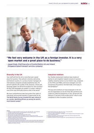 19Invest in the UK: your springboard for global growth
Diversity in the UK
Your staff will find the UK is more than just a great
place for business. They will join a diverse, welcoming
and tolerant country. In a survey of senior managers of
international companies already established here, 93
percent said the UK’s quality of life, diversity, culture and
language make it an attractive location for new activities.11
At least 300 languages are spoken in London, making it
one of the most ethnically diverse cities in the world.12
We have comprehensive laws that protect the rights of
individuals and promote equality of opportunity for all.
The World Values Survey revealed the open nature of
our society, identifying Britons as among the world’s
most tolerant people.13
Industrial relations
Our flexible employment relations laws enable all
parties to work together towards long-term business
viability. Industrial action is at an historic low, compared
to the 1970s and 1980s, and more managers are now
recognising the positive role that trade unions play in
the workplace.14
The pay and conditions of most employees in the UK
are not negotiated, as not all of the UK’s workforce are
subject to collective bargaining. In fact, 29 percent are,
falling to 17 percent in the private sector,15
which is low
compared to other European countries.
Sources:
1.	 The Boston Consulting Group/World Economic Forum 2011. Global Talent Risk – Seven Responses
2.	 The Boston Consulting Group 2014. The Global Workforce Crisis: $10 Trillion at Stake
3.	 ONS 2013. Women in the Labour Market, 2013
4.	 World Economic Forum 2014. Global Competitiveness Report 2014-15
5.	 World Bank 2012. Doing Business 2012: fDi Intelligence, from the Financial Times Ltd (2013)
6.	Department for Business, Innovation  Skills calculations based on established OECD methodology (OECD
indicators no longer provide an overall index)
7.	 OECD 2014. Education at a glance (data refers to 2012)
8.	 Eurostat 2014. News release: labour costs in the EU 28
9.	Eurostat calculations 2014. Minimum wage statistics. For most countries, the minimum wage is agreed in terms
of a monthly rate. For Ireland, France, the UK and the USA, the minimum wage is fixed at an hourly rate. For
purposes of comparison, these hourly or weekly rates have been converted to a monthly rate, using factors
supplied by the countries concerned
10.	 Eurostat 2014. European Union Labour Force Survey – annual results 2013
11.	 Ernst  Young 2014. UK Attractiveness Survey 2014
12.	Von Ahn, N., Lupton, R., Greenwood, C. and Wiggins, D., 2010. Languages, Ethnicity and Education in London.
London: Institute of Education
13.	 Berggren, N. and Nilsson, T., 2013. Does Economic Freedom Foster Tolerance? Kyklos, 66: 177–207
14.	 Workplace Employment Relations Survey 2011
15.	 Department for Business, Innovation and Skills 2014. Trade Union Membership 2013: Statistical Bulletin
“We feel very welcome in the UK as a foreign investor. It is a very
open market and a great place to do business.”
- Jaspal Singh, Chief Executive of ComfortDelGro UK and Ireland
(Singapore-based transport services company)
 
