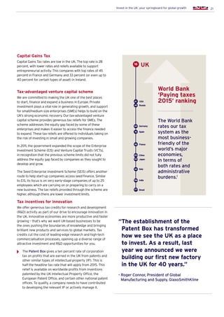 21Invest in the UK: your springboard for global growth
Capital Gains Tax
Capital Gains Tax rates are low in the UK. The top rate is 28
percent, with lower rates and reliefs available to support
entrepreneurial activity. This compares with top rates of 45
percent in France and Germany and 33 percent (or even up to
40 percent for certain types of asset) in Ireland.
Tax-advantaged venture capital scheme
We are committed to making the UK one of the best places
to start, finance and expand a business in Europe. Private
investment plays a vital role in generating growth, and support
for small/medium size enterprises (SMEs) helps to build on the
UK’s strong economic recovery. Our tax-advantaged venture
capital scheme provides generous tax reliefs for SMEs. The
scheme addresses the equity gap faced by some of these
enterprises and makes it easier to access the finance needed
to expand. These tax reliefs are offered to individuals taking on
the risk of investing in small and growing companies.
In 2011, the government expanded the scope of the Enterprise
Investment Scheme (EIS) and Venture Capital Trusts (VCTs),
in recognition that the previous scheme limits did not fully
address the equity gap faced by companies as they sought to
develop and grow.
The Seed Enterprise Investment Scheme (SEIS) offers another
route to help start-up companies access seed finance. Similar
to EIS, its focus is on very early-stage companies of up to 25
employees which are carrying on or preparing to carry on a
new business. The tax reliefs provided through the scheme are
higher, although there are lower investment limits.
Tax incentives for innovation
We offer generous tax credits for research and development
(RD) activity as part of our drive to encourage innovation in
the UK. Innovative economies are more productive and faster
growing – that’s why we want UK-based businesses to be
the ones pushing the boundaries of knowledge and bringing
brilliant new products and services to global markets. Tax
credits cut the cost of leading-edge research and high-tech
commercialisation processes, opening up a diverse range of
attractive investment and RD opportunities for you.
The Patent Box gives a ten percent rate of corporation
tax on profits that are earned in the UK from patents and
other similar types of intellectual property (IP). This is
half the headline tax rate that will apply from 2015. This
relief is available on worldwide profits from inventions
patented by the UK Intellectual Property Office, the
European Patent Office, and certain other national patent
offices. To qualify, a company needs to have contributed
to developing the relevant IP or actively manage it.
The World Bank
rates our tax
system as the
most business-
friendly of the
world’s major
economies,
in terms of
both rates and
administrative
burdens.1
World Bank
‘Paying taxes
2015’ ranking
Russia
Spain
Germany
Italy
China
Japan
India
Brazil
49
76
68
120
141
122
156
177
UK16
“The establishment of the
Patent Box has transformed
how we see the UK as a place
to invest. As a result, last
year we announced we were
building our first new factory
in the UK for 40 years.”
- Roger Connor, President of Global
Manufacturing and Supply, GlaxoSmithKline
95 France
USA47
 