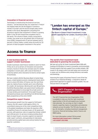 27Invest in the UK: your springboard for global growth
Innovation in financial services
Technology is transforming the financial services
industry – and we lead the way. Our expertise in ‘fintech’
has helped make the UK the biggest e-commerce
market in Europe6
and the second largest data centre
market in the world. Management consulting firm
Accenture reports that investment in fintech is growing
faster in the UK and Ireland than anywhere else in
the world. The volume of deals, mostly connected to
London, has grown at an annualised rate of 74 percent
since 2008, compared with 27 percent globally and 13
percent in Silicon Valley. London alone accounts for 53
percent of total European investment in the sector.7
Access to finance
UKTI Financial Services
Organisation
The UKTI Financial Services Organisation (FSO)
is available to help you find the right investment
opportunities in the UK and expand your business
internationally. You can draw on their in-depth
industry expertise, teams of specialists and extensive
networks across the globe. The FSO also focuses on
key UK strengths, including investment management,
insurance, financial technology, Islamic finance and
RMB trading.
For more information contact FSO by email:
enquiries@ukti-invest.com or telephone:
+44 (0)207 215 5152.
A new business bank to
support smaller businesses
Smaller businesses need finance markets to work for them
if they are to act as drivers of innovation and economic
recovery. Access to finance has not been easy for smaller
companies in recent years, with a lack of diversity of
financing options and a reluctance to lend to certain types
of businesses.
We have created a British Business Bank to tackle these
issues, a state-backed economic development bank which
aims to unlock £10 billion of finance over the next three
years by making finance markets work more effectively
for smaller UK businesses. Working with over 80 partners,
the British Business Bank uses government funding and
targeted guarantees to encourage the private sector to
increase lending and investment. Forty-eight thousand
UK-based businesses were benefiting from British Business
Bank programmes at the end of 2014.8
Competitive export finance
UK businesses benefit from the support of UK Export
Finance, the UK’s export credit agency (ECA). It is
committed to being one of the most competitive ECAs
in the global marketplace and helps UK exporters offer
competitive finance to overseas buyers of UK goods and
services, with generous rules on supporting foreign content
(up to 80 percent). Its services include providing direct
loans to export buyers, insurance against non-payment
under export contracts, and guarantees to help banks
provide working capital loans and contract bonds for their
exporter customers.
The world’s first investment bank
dedicated to greening the economy
We have set up the UK Green Investment Bank (GIB) with
funding of £3.8 billion to invest in innovative, environmentally
friendly projects that lack support from private markets. GIB
invests in UK projects which are both green and commercial
in areas such as offshore wind, energy efficiency and waste
and bioenergy.
Improving the supply of business finance is one of the five
strands of our Industrial Strategy - a long-term, whole-of-
government approach to support economic growth. You can
find out more in on page 49.
“London has emerged as the
fintech capital of Europe.”
- The Boom in Global Fintech Investment: A new
growth opportunity for London, Accenture 2014
Sources:
1.	 TheCityUK 2014. Key facts about the UK as an international financial centre
2.	 World Bank Group 2014. Doing Business 2015: Going Beyond Efficiency
3.	 TheCityUK2014. Key Facts About the UK as an International Financial Centre
4.	 World Stock Exchanges.net 2014. List of stock exchanges around the world. Available from world-stock-exchanges.net/
5.	 TheCityUK 2014. Key facts about the UK as an international financial centre
6.	 Ecommerce Europe 2014. The Europe B2C ecommerce report 2014
7.	 Accenture 2014. The Boom in Global Fintech Investment: a new growth opportunity for London
8.	 British Business Bank 2014 (online)
 