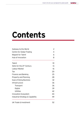 1Invest in the UK: your springboard for global growth
Contents
Gateway to the World	 2
Centre for Global Trading	 4
Magnet for Talent	 6
Hub of Innovation	 8
Talent		 10
Skills for the 21st
Century	 13
Labour Market	 16
Tax			 20
Finance and Banking	 25
Property and Planning	 28
Ease of Doing Business	 32
Infrastructure 	 36
		Transport	 36
		Digital 	 39
		Utilities	 42
Innovation Ecosystem	 44
Industrial Strategy & Capability	 49
UK Trade & Investment	 52
 