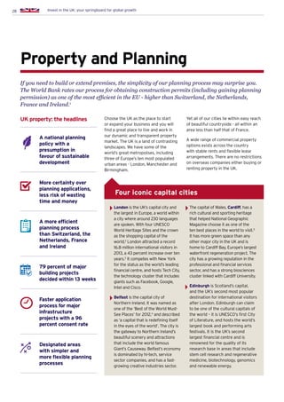 28 Invest in the UK: your springboard for global growth
London is the UK’s capital city and
the largest in Europe, a world within
a city where around 230 languages
are spoken. With four UNESCO
World Heritage Sites and the crown
as the shopping capital of the
world,2
London attracted a record
16.8 million international visitors in
2013, a 43 percent increase over ten
years.3
It competes with New York
for the status as the world’s leading
financial centre, and hosts Tech City,
the technology cluster that includes
giants such as Facebook, Google,
Intel and Cisco.
Belfast is the capital city of
Northern Ireland. It was named as
one of the ‘Best of the World Must-
See Places’ for 2012,4
and described
as ‘a capital that is redefining itself
in the eyes of the world’. The city is
the gateway to Northern Ireland’s
beautiful scenery and attractions
that include the world famous
Giant’s Causeway. Belfast’s economy
is dominated by hi-tech, service
sector companies, and has a fast-
growing creative industries sector.
The capital of Wales, Cardiff, has a
rich cultural and sporting heritage
that helped National Geographic
Magazine choose it as one of the
ten best places in the world to visit.5
It has more green space than any
other major city in the UK and is
home to Cardiff Bay, Europe’s largest
waterfront regeneration project. The
city has a growing reputation in the
professional and financial services
sector, and has a strong biosciences
cluster linked with Cardiff University.
Edinburgh is Scotland’s capital,
and the UK’s second most popular
destination for international visitors
after London. Edinburgh can claim
to be one of the cultural capitals of
the world – it is UNESCO’s first City
of Literature, and hosts the world’s
largest book and performing arts
festivals. It is the UK’s second
largest financial centre and is
renowned for the quality of its
research base in areas that include
stem cell research and regenerative
medicine, biotechnology, genomics
and renewable energy.
Property and Planning
A national planning
policy with a
presumption in
favour of sustainable
development
More certainty over
planning applications,
less risk of wasting
time and money
A more efficient
planning process
than Switzerland, the
Netherlands, France
and Ireland
79 percent of major
building projects
decided within 13 weeks
Faster application
process for major
infrastructure
projects with a 96
percent consent rate
Designated areas
with simpler and
more flexible planning
processes
UK property: the headlines Choose the UK as the place to start
or expand your business and you will
find a great place to live and work in
our dynamic and transparent property
market. The UK is a land of contrasting
landscapes. We have some of the
world’s great metropolises, including
three of Europe’s ten most populated
urban areas - London, Manchester and
Birmingham.
If you need to build or extend premises, the simplicity of our planning process may surprise you.
The World Bank rates our process for obtaining construction permits (including gaining planning
permission) as one of the most efficient in the EU - higher than Switzerland, the Netherlands,
France and Ireland.1
Four iconic capital cities
Yet all of our cities lie within easy reach
of beautiful countryside - all within an
area less than half that of France.
A wide range of commercial property
options exists across the country
with stable rents and flexible lease
arrangements. There are no restrictions
on overseas companies either buying or
renting property in the UK.
 