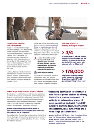 29Invest in the UK: your springboard for global growth
At the heart of the National Planning
Policy Framework is a presumption in
favour of sustainable development.
This means if your building plans fit
with the Local Plan, permission should
be granted without delay. This plan-led
approach has two major advantages:
A clear steer on the sort of
developments likely to be
approved gives you more
certainty over the outcome
and less risk of wasting time
and money on lengthy or
unsuccessful applications.
Faster decision-making.
You might also benefit from ‘permitted
development rights’ that allow the
conversion of existing agricultural, retail
and commercial buildings without the
need to submit a planning application.
The National Planning
Policy Framework
In 2012 we introduced a new single
document setting out how the planning
system in England should promote
sustainable development - the National
Planning Policy Framework. This
framework is a radically simplified
statement which places emphasis on
clear and up-to-date local plans. These
plans are drawn up by Local Planning
Authorities and set clear frameworks
for how their areas will develop
over time.
Scotland, Wales and Northern Ireland
are responsible for their own land use
planning and their systems operate
along similar lines (Northern Ireland’s
single planning document takes effect
from April 2015).
 3/4
of major projects are now decided
on time (within 13 weeks) and the
majority of smaller projects are
decided within eight weeks with
approval rates at 88 percent6
 178,000
new homes were approved on
major residential schemes in
England during 2013/14, 23
percent up on the previous year7
This new process is
already making an impact:
Making major infrastructure projects happen
We take a more centralised approach to planning applications
for critical infrastructure developments. Decisions on projects
of national significance (including energy, transport, water
and waste proposals) are made by government ministers in
line with official policy after examination by our Planning
Inspectorate. Time limits for the whole process enable
investors and developers to plan more effectively.
We have given planning consent for 96 percent of
applications for major infrastructure projects under this
process and in shorter timescales.8
Our new Specialist Planning Court also speeds up the handling
of legal challenges to major infrastructure consents, removing
some of the risk and uncertainty that can threaten a minority
of investment decisions.
“Receiving permission to construct a
new nuclear power station at Hinkley
Point C is a huge achievement… it
reflects an extraordinary level of
professionalism and work from EDF
Energy’s planning team, the Planning
Inspectorate, local authorities and a
wide range of stakeholders.”
- Vincent de Rivaz, EDF Energy Chief Executive, at the
time EDF Energy gained planning consent for
a new Nuclear Power Station at Hinkley Point C
within 17 months of submitting application to the
Planning Inspectorate.
 