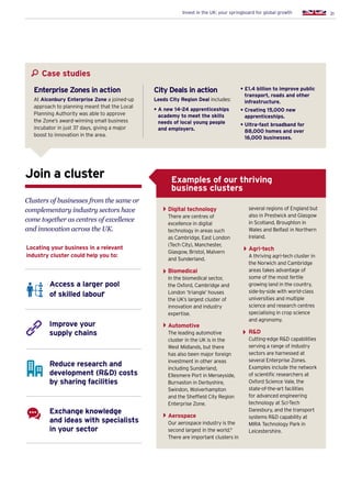 31Invest in the UK: your springboard for global growth
Clusters of businesses from the same or
complementary industry sectors have
come together as centres of excellence
and innovation across the UK.
Join a cluster
Locating your business in a relevant
industry cluster could help you to:
Access a larger pool
of skilled labour
Improve your
supply chains
Exchange knowledge
and ideas with specialists
in your sector
Reduce research and
development (RD) costs
by sharing facilities
Digital technology
There are centres of
excellence in digital
technology in areas such
as Cambridge, East London
(Tech City), Manchester,
Glasgow, Bristol, Malvern
and Sunderland.
Biomedical
In the biomedical sector,
the Oxford, Cambridge and
London ‘triangle’ houses
the UK’s largest cluster of
innovation and industry
expertise.
Automotive
The leading automotive
cluster in the UK is in the
West Midlands, but there
has also been major foreign
investment in other areas
including Sunderland,
Ellesmere Port in Merseyside,
Burnaston in Derbyshire,
Swindon, Wolverhampton
and the Sheffield City Region
Enterprise Zone.
Aerospace
Our aerospace industry is the
second largest in the world.9
There are important clusters in
several regions of England but
also in Prestwick and Glasgow
in Scotland, Broughton in
Wales and Belfast in Northern
Ireland.
Agri-tech
A thriving agri-tech cluster in
the Norwich and Cambridge
areas takes advantage of
some of the most fertile
growing land in the country,
side-by-side with world-class
universities and multiple
science and research centres
specialising in crop science
and agronomy.
RD
Cutting-edge RD capabilities
serving a range of industry
sectors are harnessed at
several Enterprise Zones.
Examples include the network
of scientific researchers at
Oxford Science Vale, the
state-of-the-art facilities
for advanced engineering
technology at Sci-Tech
Daresbury, and the transport
systems RD capability at
MIRA Technology Park in
Leicestershire.
Examples of our thriving
business clusters
Case studies
City Deals in action
Leeds City Region Deal includes:
• A new 14-24 apprenticeships
academy to meet the skills
needs of local young people
and employers.
• £1.4 billion to improve public
transport, roads and other
infrastructure.
• Creating 15,000 new
apprenticeships.
• Ultra-fast broadband for
88,000 homes and over
16,000 businesses.
Enterprise Zones in action
At Alconbury Enterprise Zone a joined-up
approach to planning meant that the Local
Planning Authority was able to approve
the Zone’s award-winning small business
incubator in just 37 days, giving a major
boost to innovation in the area.
 