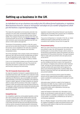 33Invest in the UK: your springboard for global growth
This means the organisation can do business and enter into
contracts in its own name. Incorporating makes it easier to
raise finance, in particular because investors enjoy limited
liability. The company’s finances are separate from their own,
so personal assets are not at risk. The limited company is the
most commonly used incorporated legal form, but UKTI can
advise on other options (see page 52).
The process of incorporating a company in the UK is quick,
easy and can be done electronically. For a small additional fee
this process can be completed on the same day. Companies
House, our registrar of UK companies, also now offers
incorporation online.
One of the advantages of the company model is the freedom to
agree your own rules and structures, provided these are within
the law. UK legislation provides model ‘articles’ for different
types of company which you can adopt or modify as needed.
If you run an incorporated company you will need to provide
financial and other information each year. The process for
filing these documents is simple and can be completed
electronically, saving you time and money.
The UK Corporate Governance Code
Our legal and regulatory framework is supplemented by the UK
Corporate Governance Code. The Code is not a rigid set of rules;
it sets out good practice for companies on issues such as board
leadership and effectiveness, pay, accountability and relations
with shareholders. At the heart of its flexibility is the trademark
‘comply or explain’ approach. UK listed companies are required
either to comply with the provisions of the Code, or explain to
investors in their next annual report why they have not done so.
This approach, widely admired and imitated internationally, gives
you flexibility to adopt a governance framework that fits your
specific circumstances.
Competition law
Our competition regime has a strong global reputation, and the
UK is seen as having open and fair markets which work well.
If you are looking to start or expand your business in the UK,
competition law protects you from anti-competitive practice
in the market. We want the best and most efficient businesses
to thrive, and for consumers to feel the benefit in the process.
UK competition law is a flexible instrument. In most areas the
Setting up a business in the UK
An individual can set up a business very easily in the UK without formal registration or regulation.
Most businesses however, choose to ‘incorporate’ and adopt one of a number of legal forms which
give the business a separate legal personality.
legislation is based on the premise that each case should be
judged by the actual effect that a practice has on competition
and whether it is against the public interest.
If you are an entrepreneur or innovator in the UK, our robust
intellectual property system will help you protect your
innovations and creativity. Find out more on page 46.
Procurement policy
When you come to the UK you can be sure that public sector
procurement is open, fair and transparent. You can bid to
provide goods or services either through a direct contract or
by becoming a subcontractor. Public procurement in the UK is
governed by EU Procurement Directives. This legal framework
helps to make public procurement a fair and open process
across the EU.
We are making this process even more transparent, giving
you the confidence and time to invest in the resources to
win contracts. In England a free online tool called ‘Contracts
Finder’ will help you find information about current, future
and past contracts with government and its agencies, as
well as sub-contracting opportunities. Scotland, Wales and
Northern Ireland also have their own dedicated public sector
procurement websites.
Contract notices and bid documents explain the bidding
process and the supporting documentation needed, and a
guide is available for small businesses on tendering for public
sector contracts.
Information about contracts is subject to the Freedom of
Information Act 2000. You have a right to ask for detailed
information about the bidding process. If your bid is
unsuccessful, public sector organisations must give you
feedback if requested.
Under the Freedom of Information Act, information in your
tender can be disclosed to anyone who asks for it unless it is
exempt. Guidance is available on exemptions. If any information
in your tender is commercially confidential you can ask for a
non-disclosure agreement.
We run a ‘Mystery Shopper’ service that provides a direct route
for suppliers to feedback on public procurement practice and
spot-checks public bodies to make sure their procurement is
small-business friendly.
 