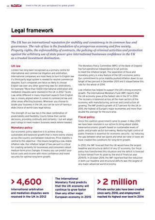 34 Invest in the UK: your springboard for global growth
Legal framework
The UK has an international reputation for stability and consistency in its common law and
governance. The rule of law is the foundation of a prosperous economy and free society.
Property rights, the enforceability of contracts, the policing of criminal activities and protection
against the arbitrary use of state power give international businesses confidence in the UK
as a trusted investment destination.
UK law
London has long been recognised as a primary centre for
international and commercial litigation and arbitration.
International companies are most likely to turn to English law
if a third-party legal system is needed to resolve commercial
disputes. Such companies are twice as likely to choose
English law over any other governing laws for arbitrations,
for example.4
More than 4,600 international arbitration and
mediation disputes were resolved in the UK in 2012.5
Scots
Law, while different in many important aspects from English
law, is closely aligned when it comes to commercial law and
other areas affecting business. Wherever you choose to
locate your business in the UK, you can be sure of having a
wide choice of world-class legal advice.
The strength of our law lies in the ideal combination of
predictability and flexibility. Courts follow their earlier
decisions, providing continuity and certainty – but will adapt
past rulings to meet modern business needs where needed.
Monetary policy
Our economic policy objective is to achieve strong,
sustainable and balanced growth that is more evenly shared
across the country and between industries. Price stability is
central to this objective – this means targeting a low, stable
inflation rate. Our inflation target of two percent is critical
for creating certainty for businesses and consumers about
medium-term price changes. It means you can predict your
future costs and income with more confidence and invest
securely for optimal long-term growth.
The Monetary Policy Committee (MPC) of the Bank of England
has full operational independence to set policies
to meet the inflation target. The separation of fiscal and
monetary policy is a key feature of the UK’s economic policy.
Our commitment to price stability pushed inflation down to our
target of two percent in December 2013 and it stayed below this
rate for the whole of 2014.
Low inflation has helped to support the UK’s strong economic
growth. The International Monetary Fund (IMF) reports that
the UK economy grew at the fastest rate in the G7 in 2014.
The recovery is balanced across all the main sectors of the
economy, with manufacturing, services and construction all
growing. The IMF predicts growth of 2.7 percent for the UK in
2015, the highest of Europe’s major economies and more than
double the average for the euro-area.
Fiscal policy
Since the coalition government came to power in May 2010
we have been resolute in our action to bring about stable,
balanced economic growth based on sustainable levels of
public and private sector borrowing. Restoring tight control of
public finances is essential for economic security - by reducing
the gap between what we spend and what we raise in taxes we
have created the conditions for long-term growth.
In 2010, the IMF forecast that the UK would have the largest
headline and structural deficit of any G7 economy. Our fiscal
policy has transformed this situation and the deficit is forecast
to have halved from its peak by the end of financial year
2014/15. In October 2014, the IMF reported that the reduction
in both our headline and structural deficits was the largest of
any major advanced world economy.
International arbitration
and mediation disputes were
resolved in the UK in 2012
Private sector jobs have been created
since early 2010, and employment
reached its highest ever level in 2014
The International
Monetary Fund predicts
that the UK economy will
continue to grow faster
than any other major
European economy in 2015
 4,600  2 million
 