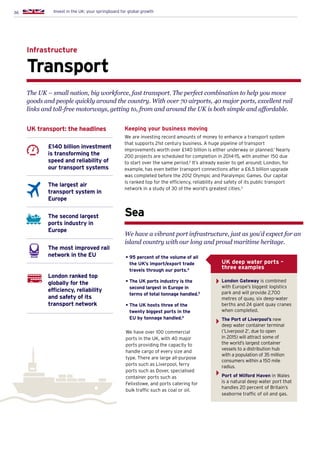 36 Invest in the UK: your springboard for global growth
Transport
Infrastructure
£140 billion investment
is transforming the
speed and reliability of
our transport systems
The largest air
transport system in
Europe
The second largest
ports industry in
Europe
The most improved rail
network in the EU
London ranked top
globally for the
efficiency, reliability
and safety of its
transport network
UK transport: the headlines Keeping your business moving
We are investing record amounts of money to enhance a transport system
that supports 21st century business. A huge pipeline of transport
improvements worth over £140 billion is either underway or planned.1
Nearly
200 projects are scheduled for completion in 2014-15, with another 150 due
to start over the same period.2
It’s already easier to get around; London, for
example, has even better transport connections after a £6.5 billion upgrade
was completed before the 2012 Olympic and Paralympic Games. Our capital
is ranked top for the efficiency, reliability and safety of its public transport
network in a study of 30 of the world’s greatest cities.3
The UK – small nation, big workforce, fast transport. The perfect combination to help you move
goods and people quickly around the country. With over 70 airports, 40 major ports, excellent rail
links and toll-free motorways, getting to, from and around the UK is both simple and affordable.
Sea
• 95 percent of the volume of all
the UK’s import/export trade
travels through our ports.4
• The UK ports industry is the
second largest in Europe in
terms of total tonnage handled.5
• The UK hosts three of the
twenty biggest ports in the
EU by tonnage handled.6
We have over 100 commercial
ports in the UK, with 40 major
ports providing the capacity to
handle cargo of every size and
type. There are large all-purpose
ports such as Liverpool, ferry
ports such as Dover, specialised
container ports such as
Felixstowe, and ports catering for
bulk traffic such as coal or oil.
We have a vibrant port infrastructure, just as you’d expect for an
island country with our long and proud maritime heritage.
London Gateway is combined
with Europe’s biggest logistics
park and will provide 2,700
metres of quay, six deep-water
berths and 24 giant quay cranes
when completed.
The Port of Liverpool’s new
deep water container terminal
(‘Liverpool 2’, due to open
in 2015) will attract some of
the world’s largest container
vessels to a distribution hub
with a population of 35 million
consumers within a 150 mile
radius.
Port of Milford Haven in Wales
is a natural deep water port that
handles 20 percent of Britain’s
seaborne traffic of oil and gas.
UK deep water ports –
three examples
 