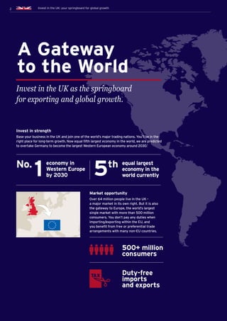 2 Invest in the UK: your springboard for global growth
A Gateway
to the World
Invest in the UK as the springboard
for exporting and global growth.
No.
1
economy in
Western Europe
by 2030
Invest in strength
Base your business in the UK and join one of the world’s major trading nations. You’ll be in the
right place for long-term growth. Now equal fifth largest economy in the world, we are predicted
to overtake Germany to become the largest Western European economy around 2030.1
Market opportunity
Over 64 million people live in the UK -
a major market in its own right. But it is also
the gateway to Europe, the world’s largest
single market with more than 500 million
consumers. You don’t pay any duties when
importing/exporting within the EU, and
you benefit from free or preferential trade
arrangements with many non-EU countries.
500+ million
consumers
Duty-free
imports
and exports
2
5th equal largest
economy in the
world currently
Invest in the UK: your springboard for global growth
 
