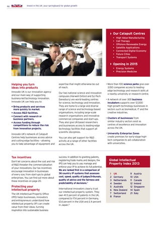 46 Invest in the UK: your springboard for global growth
Helping you turn
ideas into products
Innovate UK is our innovation agency
and our main way of supporting
business-led technology innovation.
Innovate UK can help you to:
• Bring products and services
more quickly to market.
• Access RD facilities.
• Connect with research or
business partners.
• Access funding through
competitions to reduce the risk
from innovation projects.
Innovate UK’s network of Catapult
Centres help businesses access advice
and cutting-edge facilities – allowing
you to take advantage of equipment and
expertise that might otherwise be out
of reach.
Our two national science and innovation
campuses (Harwell Oxford and Sci-Tech
Daresbury) are world-leading centres
for science, technology and innovation.
They are home to a large and diverse
range of science and technology-based
organisations, including large-scale
research organisations and innovative
commercial companies and start-ups.
They also give UK-based researchers
and businesses access to leading-edge
technology facilities that support all
scientific disciplines.
You can also get support for RD
activity at a range of other facilities
across the UK.
• More than 100 science parks give over
3,100 companies access to leading-
edge technology and research skills at
a nearby university or research centre.
• A network of over 300 business
incubators supports over 12,000
high-growth technology businesses in
sectors such as biomedical, IT and the
creative industries.
• Clusters of businesses from
similar industry sectors exist as
centres of excellence and innovation
across the UK.
• University Enterprise Zones
create premises for early-stage high-
tech companies to aid collaboration
with universities.
Tax incentives
Don’t let concerns about the cost and risk
of RD threaten the commercialisation
of your innovations. Our tax incentives
encourage innovation in businesses
of every size, from start-ups to global
enterprises. You can find out more about
these incentives on page 20.
Protecting your
intellectual property
The UK Intellectual Property Office
(IPO) helps businesses, innovators
and entrepreneurs understand how
intellectual property (IP) can create
value from their ideas, turning
inspiration into sustainable business
Our Catapult Centres
•	 High Value Manufacturing
•	 Cell Therapy
•	 Offshore Renewable Energy
•	 Satellite Applications
•	 Connected Digital Economy
•	 Future Cities
•	 Transport Systems
Opening in 2015
•	 Energy Systems
•	 Precision Medicine
success. In addition to granting patents,
registering trade marks and designs, the
IPO can help you to use, manage and
enforce your IP to achieve its full potential.
We are ranked first in a comparison of
36 country IP systems that assesses
cost, speed, quality of judges/tribunals,
quality of advice and the fairness and
predictability of decisions.12
International innovators clearly trust
our intellectual property system. They
own 41.5 percent of patents in the UK,
compared to 17.4 percent in Germany,
12.6 percent in the USA and 2.4 percent
in Japan.13
1	 UK
2	 Germany
3	 Netherlands
4	 Sweden
5	 Australia
6	 New Zealand
7	 Switzerland
8	 France
9	 Austria
10	 USA
11	 Canada
12	 Ireland
12	 Singapore
14	 Spain
21	 Italy
Global Intellectual
Property Index 2013
 