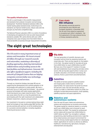 47Invest in the UK: your springboard for global growth
The quality infrastructure
The UK is a world leader in the scientific measurement
and standards that underpin innovation and technology
development. The British Standards Institution (BSI) is the
market leading global standards body. Conforming to its
standards can improve market access, reduce costs and risk
and give you that extra competitive edge.
The National Physical Laboratory (NPL) is a centre of excellence
in developing and applying the most accurate measurement
standards available. NPL works directly with over 2,400
companies every year, bringing more than £634 million of
financial benefits to business through measurement innovation.
The eight great technologies
The UK excels in many important areas of
science and innovation. We invest around
£6 billion through our research councils
and universities, sustaining a diversity of
funding approaches, fostering international
collaborations and providing access to the
best facilities and infrastructure. Innovate UK
also offers significant support, including the
network of Catapult Centres that are helping
companies commercialise new technology-
based products and services.
Through our industrial strategy (see page 49) we are
supporting the development and commercialisation of all
technologies with potential to create growth. We have a
particular focus on ‘eight great technologies’ - big, general
purpose technologies with wide-ranging applications
stretching beyond any single industrial sector. They are
also areas where the UK is, or has the potential to be,
world-leading with the right investment and collaboration
between researchers, industry and government.
Our investment is focused on commercialising these eight
great technologies at new, leading edge RD facilities. We
are also working with partners on all the building blocks
for successful commercialisation, including regulation,
financing and access to skills.
Big data
The next generation of scientific discovery and
innovation will be driven by analysing massive and
mixed data sets. There are big rewards for the leaders
in this field - the global market for big data will grow
from US$10 billion to reach US$50 billion by 2017.14
We have one of the largest ICT markets in Europe,
with well-established cloud computing and data centre
sectors. We see big data opportunities in areas such
as health, education, environment and energy, life
sciences, finance, government and entertainment.
Satellites
The ability to harness powerful satellite location
and imaging data creates diverse commercial
opportunities. Our space sector has grown by almost
ten percent a year over the last decade, and our
target is to make it a £40 billion industry by 2030. Our
strengths include telecommunications, small satellites,
satellite propulsion and space applications.
Robotics and
autonomous systems
Over the next 20 years robots and autonomous
systems will revolutionise our economy and society.
The global market for industrial robotics is currently
worth over US$25 billion and is forecast to reach
US$37 billion by 2018.15
The market for professional
service robots will increase from US$3.4 billion to
US$17.1 billion by 2016.16
Our strengths in software
programming, data handling and electronics make the
UK an ideal business and research environment for
this field. Strong market opportunities lie in developing
robotic applications for sectors as diverse as defence,
healthcare, manufacturing, agriculture, transport,
entertainment and education.
1
2
3
Case study
BSI influence
BSI operates around the world to
encourage the use of British and
European standards. In December 2013
the UK and China signed an agreement
to recognise each other’s standards – the
first agreement of its type entered into by
a Chinese standards authority.
 