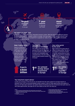 3Invest in the UK: your springboard for global growth
Sources:
1.	 Centre for Economics and Business Research 2014. World Economic League Table 2015
2.	 Eurostat 2014. Maritime ports freight and passenger statistics 2012: gross weight of seaborne goods
	 handled by main ports by type of cargo
3.	 CAA 2014
4.	 European Commission 2013
1st
1st
Major trading nation
Exports of £500 billion
in goods and services in
20145
place the UK sixth
in UNCTAD’s index of top
exporting countries.6
We
have the infrastructure,
logistics and routes into
established and emerging
markets to match your
trade ambitions.
Your long-term export adviser
Locate your business in the UK and you can benefit from the same support to increase exports as
domestic firms. UKTI can provide bespoke market research, news of trade opportunities and support to
help you win high value contracts. Our global network of advisers have the connections that open doors to
new trade opportunities. See page 52 for more detail on how UKTI can help you.
Get where you want – fast
We’re a small country with a large, integrated transport system. With the second largest ports industry
in Europe,2
the largest air transport system in Europe,3
the most improved rail network in the EU4
and
a huge seven-year investment programme to upgrade our roads, it’s easy to move goods and people
around, in and out of the UK.
Your base for
international investment
The UK is a great place for your
business, but also the ideal base
for onward global investment to
increase your profitability and
competitiveness. The UK is the
largest foreign outward investor
in Europe.7
Your online portal
to the world
We’re ahead of the game when it
comes to selling online. The UK is
the biggest e-commerce market
in Europe, selling almost as much
as Germany and France combined
online in 2013.8
You can become
part of a sophisticated e-market
that makes the UK the second
largest global online retail
exporter after the USA, and the
largest in Europe.9
5.	 Office for National Statistics 2015. UK Trade, December 2014
6.	 UNCTAD 2014 (data includes estimates)
7.	 UNCTAD 2014. World Investment Report 2014
8.	 Ecommerce Europe 2014. Europe B2C Ecommerce Report 2014
9.	 British Retail Consortium and Google 2014
3
Exports
£500
billion
for outward
foreign direct
investment
in Europe
for online
retail
exports
in Europe
in Europe
largest
air transport
system to upgrade
our roads
rail network
in the EU
7 year
programme
most
improved
Invest in the UK: your springboard for global growth
 