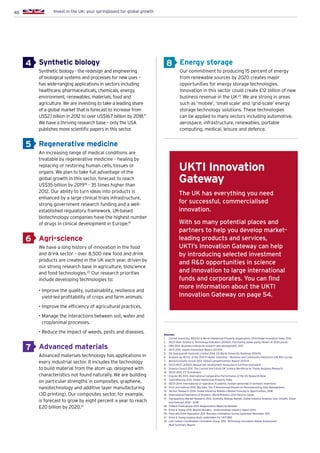 48 Invest in the UK: your springboard for global growth
4
5
6
7
8Synthetic biology
Synthetic biology - the redesign and engineering
of biological systems and processes for new uses –
has wide-ranging applications in sectors including
healthcare, pharmaceuticals, chemicals, energy,
environment, renewables, materials, food and
agriculture. We are investing to take a leading share
of a global market that is forecast to increase from
US$2.1 billion in 2012 to over US$16.7 billion by 2018.17
We have a thriving research base – only the USA
publishes more scientific papers in this sector.
Regenerative medicine
An increasing range of medical conditions are
treatable by regenerative medicine – healing by
replacing or restoring human cells, tissues or
organs. We plan to take full advantage of the
global growth in this sector, forecast to reach
US$35 billion by 201918
- 35 times higher than
2012. Our ability to turn ideas into products is
enhanced by a large clinical trials infrastructure,
strong government research funding and a well-
established regulatory framework. UK-based
biotechnology companies have the highest number
of drugs in clinical development in Europe.19
Agri-science
We have a long history of innovation in the food
and drink sector – over 8,500 new food and drink
products are created in the UK each year, driven by
our strong research base in agriculture, bioscience
and food technologies.20
Our research priorities
include developing technologies to:
• Improve the quality, sustainability, resilience and
yield-led profitability of crops and farm animals.
• Improve the efficiency of agricultural practices.
• Manage the interactions between soil, water and
crop/animal processes.
• Reduce the impact of weeds, pests and diseases.
Advanced materials
Advanced materials technology has applications in
every industrial sector. It includes the technology
to build material from the atom up, designed with
characteristics not found naturally. We are building
on particular strengths in composites, graphene,
nanotechnology and additive layer manufacturing
(3D printing). Our composites sector, for example,
is forecast to grow by eight percent a year to reach
£20 billion by 2020.21
Energy storage
Our commitment to producing 15 percent of energy
from renewable sources by 2020 creates major
opportunities for energy storage technologies.
Innovation in this sector could create £12 billion of new
business revenue in the UK.22
We are strong in areas
such as ‘mobile’, ‘small scale’ and ‘grid-scale’ energy
storage technology solutions. These technologies
can be applied to many sectors including automotive,
aerospace, infrastructure, renewables, portable
computing, medical, leisure and defence.
Sources:
1.	 Cornell University, INSEAD  World Intellectual Property Organisation 2014.Global Innovation Index 2014
2.	 OECD Main Science  Technology Indicators (2014/2). Purchasing power parity dollars at 2005 prices
3.	 ONS 2014. Business enterprise research and development, 2013
4.	 UKTI 2014. Inward Investment Report 2013/14
5.	 QS Quacquarelli Symonds Limited 2014. QS World University Rankings 2014/15
6.	 Analysis by HEFCE of the 2012-11 Higher Education – Business and Community Interaction (HE-BCI) survey
7.	 World Economic Forum 2013. Global Competitiveness Report 2013-14
8.	 OECD MSTI (2014/2) Researcher employment measured in full-time equivalent
9.	 Science Council 2011. The Current and Future UK Science Workforce by Trends Business Research
10.	 OECD 2013. STI Scoreboard
11.	 Elsevier BV 2013. International Comparative Performance of the UK Research Base
12.	 TaylorWessing 2013. Global Intellectual Property Index
13.	 OECD 2014. International co-operation in patents: foreign ownership of domestic inventions
14.	 Frost and Sullivan 2012. Big Data: The 9 Dimensional Dossier on Revolutionizing Data Management
15.	 TechSci Research 2014. Global Industrial Robotics Market Forecast  Opportunities, 2018
16.	 International Federation of Robotics. World Robotics 2013 Service robots
17.	Transparency Market Research 2013. Synthetic Biology Market, Global Industry Analysis, Size, Growth, Share
and Forecast, 2012 – 2018
18.	 TriMark Publications 2013. Regenerative Medicine Markets
19.	 Ernst  Young 2013. Beyond Borders – biotechnology industry report 2014
20.	 Food and Drink Federation 2011. Business Confidence Survey published December 2011
21.	Ernst  Young scoping study undertaken for UKTI/BIS
22.	Low Carbon Coordination Innovation Group 2012. Technology Innovation Needs Assessment –
Heat Summary Report
The UK has everything you need
for successful, commercialised
innovation.
With so many potential places and
partners to help you develop market-
leading products and services,
UKTI’s Innovation Gateway can help
by introducing selected investment
and RD opportunities in science
and innovation to large international
funds and corporates. You can find
more information about the UKTI
Innovation Gateway on page 54.
UKTI Innovation
Gateway
 