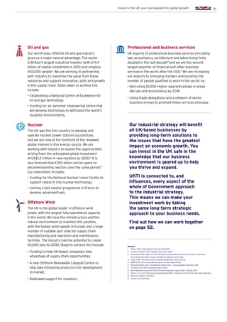 51Invest in the UK: your springboard for global growth
Oil and gas
Our world-class offshore oil and gas industry
gives us a major natural advantage. The sector
is Britain’s largest industrial investor (with £14.4
billion of capital investment in 2013)and employs
450,000 people.7
We are working in partnership
with industry to maximise the value from these
resources and support innovation, skills and growth
in the supply chain. Steps taken to achieve this
include:
• Establishing a National Centre of Excellence for
oil and gas technology.
• Funding for an ‘extreme’ engineering centre that
will develop technology to withstand the world’s
toughest environments.
Nuclear
The UK was the first country to develop and
operate nuclear power stations successfully,
and we are now at the forefront of the renewed
global interest in this energy source. We are
working with industry to exploit the opportunities
arising from the anticipated global investment
of US$1.2 trillion in new reactors by 2030.8
It is
also forecast that £250 billion will be spent on
decommissioning reactors over the same period.9
Our investment includes:
• Funding for the National Nuclear Users Facility to
support research into nuclear technology.
• Joining a test reactor programme in France to
develop advanced fuels.
Offshore Wind
The UK is the global leader in offshore wind
power, with the largest fully operational capacity
in the world. We have the infrastructure and the
natural environment to maintain this position,
with the fastest wind speeds in Europe and a large
number of suitable port sites for supply chain
manufacturing and operation and maintenance
facilities. The industry has the potential to create
30,000 jobs by 2030. Steps to achieve this include:
• Funding to help UK-based companies take
advantage of supply chain opportunities.
• A new Offshore Renewable Catapult Centre to
help take innovative products from development
to market.
• Dedicated support for investors.
Professional and business services
UK exports of professional business services (including
law, accountancy, architecture and advertising) have
doubled in the last decade10
and we are the second
largest exporter of financial and other business
services in the world after the USA.11
We are increasing
our exports to emerging markets and boosting the
number of people qualified to work in the sector by:
• Recruiting 10,000 Higher Apprenticeships in areas
like law and accountancy by 2018.
• Using trade delegations and a network of senior
business envoys to promote these services overseas.
Our industrial strategy will benefit
all UK-based businesses by
providing long-term solutions to
the issues that have the greatest
impact on economic growth. You
can invest in the UK safe in the
knowledge that our business
environment is geared up to help
you thrive and expand.
UKTI is connected to, and
influences, every aspect of the
whole of Government approach
to the industrial strategy.
This means we can make your
investment work by taking
the same long-term strategic
approach to your business needs.
Find out how we can work together
on page 52.
Sources:
1.	 Airbus 2014. Global Market Forecast 2014-2033
2.	 Oxford Economics 2013. Global Construction 2025
3.	BIS analysis and Fuglie et al 2011. Research investments and Market Structure in the Food
Processing, Agricultural Input, and Biofuel industries worldwide
4.	 OECD 2009, The Bioeconomy to 2030: Designing a Policy Agenda
5.	 SMMT 2014. UK car manufacturing hits six-year high (online)
6.	 HM Government 2012. Strength and Opportunity – annual update December 2012
7.	 Oil and Gas UK 2014. Economic Report 2014
8.	 World Nuclear Association 2014. The World Nuclear Supply Chain: Outlook 2030
9.	 Sherry, A.H. et al, Technology Strategy Board 2010. A Review of the UK’s Nuclear RD Capability
10.	 Office for National Statistics
11.	 UN Service Trade Data
 