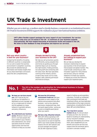 52 Invest in the UK: your springboard for global growth
UK Trade  Investment
Whether you are a start-up, a medium-sized or family business, a corporate or an institutional investor,
UK Trade  Investment (UKTI) supports the realisation of your international business ambitions.
Not sure which country
is best for your business?
Comparing the benefits of locating
in different countries is complicated.
It is our job to explain the business
environment in competitor countries.
We provide the detailed factual
information and market insights that
let you draw meaningful conclusions
about the UK’s competitiveness.
UKTI offers flexible support packages for every aspect of your investment. Our service
doesn’t stop once you are based in the UK – it continues as your business expands
internationally. We have helped thousands of businesses locate and expand in the UK.
We listen to their feedback to help strengthen and improve our services.
Already decided to bring
your business to the UK?
We help you set up business quickly
and efficiently, saving valuable time
and money by guiding you through
essential steps such as choosing
the right location, finding premises,
recruiting staff and connecting with
the value chain. We have specialists
covering all the industry sectors,
as well as key issues such as visas,
taxation, skills, planning permission
and financial analysis.
Already established here,
but looking to expand your
business?
We can help you develop the
necessary relationships to expand
your business in the UK and export
into European and global markets. This
could include: connecting you with
innovation support for new products
and services; using our overseas
network to increase your exports;
or helping you access the finance to
support your expansion plans.
?
We base our services around
you. UKTI may be big, but
you get our full attention. A
dedicated account manager will
act as a single point of contact
and the gateway to a large
network of specialist advisers
and policy influencers.
We understand your business
sector. Whatever industry you
work in, we have people who
have worked in your industry
and understand it. Our sector
specialists know the market
opportunities and have the
contacts to help you succeed.
We know the UK business
environment inside out. We have
specialists on every aspect of the
policies and procedures that affect
business – such as tax, planning
permission, employment law, visas
and grant opportunities - giving you
access to straightforward advice
when you need it.
We have a big, influential network.
With UKTI offices operating in 107
markets around the world you get
easy access to our pool of expertise
both in your home market and when
based in the UK. UKTI advisers and
account managers throughout
the UK offer expertise in every
aspect of setting up and expanding
a business. Through our embassies,
high commissions and trade and
investment offices, we have dedicated
representation at the major economic
organisations, including the EU, World
Bank, IMF and United Nations.
Your long-term success
matters to us. It’s not just about
bringing you here. Our service is
based on building an understanding
of your long-term strategic
objectives and helping you achieve
them. Once established you can
benefit from all the services and
support that UK businesses get to
succeed in overseas markets.
The UK is the number one destination for international business in Europe.
UKTI makes your investment work because…No.1
 