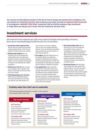 53Invest in the UK: your springboard for global growth
Our services to international investors in the UK are free of charge and commercial-in-confidence. You
can contact our Investment Services Team to discuss your plans via email at enquiries@ukti-invest.com
or by telephone +44(0)20 7333 5442. Investment staff at a British embassy, high commission
or trade office can also put you in touch with the Investment Services Team.
Investment services
Our tailored service supports you with every aspect of starting and expanding a business.
Some of our most frequently provided services are set out below.
}} Accessing market opportunities.
We can help you assess and quantify
market opportunities in the UK and
target the right channels for growth.
}} Relationship building. We can
introduce you to the people and
organisations that can take your
business forward, including industry
leaders, service suppliers and centres
of research and development (RD)
excellence.
}} Setting up in the UK. We can help
you to register your company and
advise on the type of structure that
suits your needs.
}} Finding/expanding your UK base.
With access to detailed regional
and local information we can help
you identify the right location for
your business, and even organise
visits so you can compare different
options. If you are thinking of building
new premises we can also advise on
planning procedures.
}} Tax support. We will explain how our
tax system affects your business,
and how to benefit from the various
incentives and allowances on offer. Our
tax specialist can also help you compare
the tax regimes of different countries.
}} Visa applications. We will explain
how the UK visa system works, and
provide information and guidance on
the different visas available, whether
you are an investor, entrepreneur,
business visitor or company employee.
Our visa specialist can also help you to
understand how to bring skilled workers
to the UK from overseas.
}} Recruiting skilled staff. We will
advise you on the most effective
recruitment routes, using our
knowledge of recruitment agencies
and contacts with top universities.
We will also direct you to government
programmes and funding that
support workforce training and
can help maintain your long-term
competitiveness.
}} Accessing finance. We will guide
you through the many options for
raising finance in the UK, including
banks, business angels (high net
worth individuals who provide capital
for businesses), private equity and
venture capital and stock exchange
listing.
Creating value from start ups to corporates
UKTI develops bespoke programmes in support of each segment of the
inward investor value chain
Creating value from start ups to corporates
UKTI Services
Sirius Programme
Global Entrepreneurs Programme
Access to networks and the
entrepreneur ecosystem
International trade (export) advice
UK Product offer
Seed Enterprise Investment Scheme
Enterprise Investment Scheme
RD Tax Credit /Corporate Tax Relief
Catapult Centres
High Growth Potential
Medium and Large
UKTI Services
Relationship management
International trade (export) advice
Sector Trade  Investment
Organisations
Access to industry networks and
sector ecosystems
UK Product offer
Enterprise Investment Scheme
RD Tax Credit/Corporate Tax Relief
Enterprise Zones
Catapult Centres
Innovation Gateway
Institutional Investors
UKTI Services
Relationship management
Regeneration Investment
Organisation/ online platform
Infrastructure and regeneration
pitch books
Infrastructure and regeneration
pipelines
UK Product offer
Regeneration Investment Plan
UK Infrastructure Guarantee
Enterprise Zones
National Infrastructure Plan
Innovation Gateway
UKTI develops bespoke programmes in support of each segment
of the inward investor value chain.
 