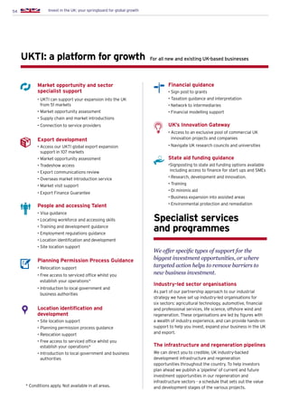 54 Invest in the UK: your springboard for global growth
Market opportunity and sector
specialist support
• UKTI can support your expansion into the UK
from 51 markets
• Market opportunity assessment
• Supply chain and market introductions
• Connection to service providers
Export development
• Access our UKTI global export expansion
support in 107 markets
• Market opportunity assessment
• Tradeshow access
• Export communications review
• Overseas market introduction service
• Market visit support
• Export Finance Guarantee
People and accessing Talent
• Visa guidance
• Locating workforce and accessing skills
• Training and development guidance
• Employment regulations guidance
• Location identification and development
• Site location support
Planning Permission Process Guidance
• Relocation support
• Free access to serviced office whilst you
establish your operations*
• Introduction to local government and
business authorities
Location identification and
development
• Site location support
• Planning permission process guidance
• Relocation support
• Free access to serviced office whilst you
establish your operations*
• Introduction to local government and business
authorities
UKTI: a platform for growth
Specialist services
and programmes
For all new and existing UK-based businesses
Financial guidance
• Sign post to grants
• Taxation guidance and interpretation
• Network to intermediaries
• Financial modelling support
UK’s Innovation Gateway
• Access to an exclusive pool of commercial UK
innovation projects and companies
• Navigate UK research councils and universities
State aid funding guidance
•Signposting to state aid funding options available
including access to finance for start ups and SMEs
• Research, development and innovation.
• Training
• Di minimis aid
• Business expansion into assisted areas
• Environmental protection and remediation
We offer specific types of support for the
biggest investment opportunities, or where
targeted action helps to remove barriers to
new business investment.
Industry-led sector organisations
As part of our partnership approach to our industrial
strategy we have set up industry-led organisations for
six sectors: agricultural technology, automotive, financial
and professional services, life science, offshore wind and
regeneration. These organisations are led by figures with
a wealth of industry experience, and can provide hands-on
support to help you invest, expand your business in the UK
and export.
The infrastructure and regeneration pipelines
We can direct you to credible, UK industry-backed
development infrastructure and regeneration
opportunities throughout the country. To help investors
plan ahead we publish a ‘pipeline’ of current and future
investment opportunities in our regeneration and
infrastructure sectors - a schedule that sets out the value
and development stages of the various projects.* Conditions apply. Not available in all areas.
 