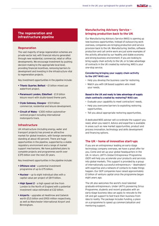 55Invest in the UK: your springboard for global growth
Regeneration
The vast majority of large regeneration schemes are
private-sector led, with financial returns generated
through new residential, commercial, retail or office
developments. We encourage investment by pushing
decision-making to the appropriate local level,
providing financial incentives, removing barriers to
development and investing in the infrastructure vital
to regeneration projects.
Key investment opportunities in the pipeline include:
• Titanic Quarter, Belfast – £1 billion mixed use
waterfront project.
• Paramount London, Ebbsfleet - £1.9 billion
leisure resort with studio-based theme park.
• Clyde Gateway, Glasgow - £5.9 billion
commercial, residential and leisure development.
• Circuit of Wales – £300 million automotive-
centred project including international
motorsports track.
Infrastructure
UK infrastructure (including energy, water and
transport projects) has proved an attractive
market for global investors, with foreign ownership
standing at about 40 percent. There are huge
opportunities in the pipeline, supported by a stable
regulatory environment and a range of market
support mechanisms. We have published plans to
complete projects and programmes worth over
£375 billion over the next 20 years.
Key investment opportunities in the pipeline include:
• Offshore wind - a potential investment
programme of up to £75 billion.
• Nuclear – up to eight individual sites with a
capital value per project of £8-9 billion.
• High Speed 2 – a high speed rail line from
London to the North of England with a potential
investment value estimated at £32 billion.
• Airports – upgrades at Heathrow and Gatwick
worth £5.5 billion and £900 million respectively,
as well as Manchester International Airport and
Birmingham.
The regeneration and
infrastructure pipeline
Manufacturing Advisory Service –
bringing production back to the UK
Our Manufacturing Advisory Service (MAS) is opening up
new business opportunities. Instead of outsourcing work
overseas, companies are bringing production and service
provision back to the UK. Manufacturing, textiles, software
production and call centre work are just some examples of
the activity attracted by our healthy and stable economy
and strong business environment. If you are looking to
bring supply chain activity to the UK, or to take advantage
of contracts in the UK created by reshoring, MAS is your
one-stop service.
Considering bringing your supply chain activity
to the UK? MAS can:
•	 Help you develop the business case for reshoring.
•	 Match you with UK-based suppliers who meet
your needs.
Based in the UK and ready to take advantage of supply
chain contracts created by reshoring? MAS can:
•	 Evaluate your capability to meet contractors’ needs.
•	 Help you overcome barriers to exploiting reshoring
opportunities.
•	 Tell you about appropriate reshoring opportunities.
A dedicated MAS adviser will co-ordinate the support you
need, when you need it. Advice and expertise is available
in areas such as new market opportunities, product and
process innovation, technology and skills development
and financing options.
The UK - home of innovative start-ups
If you are an entrepreneur leading an early-stage
technology company overseas, we have a great offer for
you. Come and set up your global headquarters in the
UK. In return, UKTI’s Global Entrepreneur Programme
(GEP) will help you accelerate your products and services
into global markets. This support is provided by a group
of internationally successful entrepreneurs – ‘dealmakers’
with expertise and a network of contacts to make things
happen. Our GEP companies have raised approximately
£1 billion of venture capital since the programme began
eight years ago.
The UK also welcomes the world’s most talented
graduate entrepreneurs. Under UKTI’s pioneering Sirius
Programme, students and recent graduates with an
early-stage business idea can apply to relocate to the
UK and get support to fast-track their business from
idea to reality. The package includes funding, a place
on a programme to speed up commercialisation and
mentoring support.
 