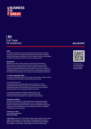1Invest in the UK: your springboard for global growth
UKTI
UK Trade  Investment is the Government Department that helps UK-based
companies succeed in the global economy. We also help overseas companies
bring their high-quality investment to the UK’s dynamic economy, acknowledged
as Europe’s best place from which to succeed in global business.
Disclaimer
Whereas every effort has been made to ensure that the information in
this document is accurate, neither UK Trade  Investment nor its parent
departments (the Department for Business, Innovation and Skills, and the
Foreign and Commonwealth Office) accept liability for any errors, omissions or
misleading statements, and no warranty is given or responsibility accepted as to
the standing of any individual, firm, company or other organisation mentioned.
© Crown copyright 2014
You may re-use this information free of charge in any format or medium, strictly
in accordance with the terms of the Open Government Licence.
To view this licence, visit:
www.nationalarchives.gov.uk/doc/open-government-licence or email:
psi@nationalarchives.gsi.gov.uk. Where we have identified any third party
copyright information in the material that you wish to use, you will need to
obtain permission from the copyright holder(s) concerned.
Any enquiries regarding this material should be sent to us at
enquiries@ukti.gsi.gov.uk or telephone +44 (0)20 7215 5000.
This document is also available on our website at www.gov.uk/ukti
Production details
The paper in this document is made of 50 percent recycled waste pulp with
50 percent pulp from well-managed forests. This is a combination of Totally
Chlorine Free and Elemental Chlorine Free. The inks are vegetable oil-based and
contain resins from plants/trees, and the laminate on the cover is sustainable,
compostable and can be recycled.
Published April 2015
by UK Trade  Investment
URN UKTI/14/968
Image Credits: Front cover: © Felix Mackel / Getty Images, Inside front cover: Justin
Lightley / Getty Images, p.7: © Hero Images / Getty Images, p.15: Tom Merton /
Getty Images, p.19: David Lees / Getty Images, p.31: Blend Images/John Fedele /
Getty Images, p. 41: AMV Photo / Getty Images, p. 46: Sturti / Getty Images
gov.uk/ukti
To find out more,
scan this code with
your smartphone
www.gov.uk/ukti
 