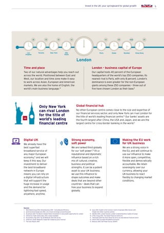 5Invest in the UK: your springboard for global growth
Time and place
Two of our natural advantages help you reach out
across the world. Positioned between East and
West, our location and time zone make it easy
to work across Asian, European and American
markets. We are also the home of English, the
world’s main business language. 8
Global financial hub
No other European centre comes close to the size and expertise of
our financial services sector, and only New York can rival London for
the title of world’s leading financial centre.10
Our banks’ assets are
the fourth largest after China, the USA and Japan, and we are the
largest centre for cross-border banking in the world.11
London - business capital of Europe
Our capital hosts 40 percent of the European
headquarters of the world’s top 250 companies. Its
nearest rival is Paris, with only 8 percent. London’s
dominance is even greater for the non-European
giants among these 250 companies – three out of
five have chosen London as their base.9
London
ParisSão
Paulo
Dubai Mumbai Hong KongNew YorkLos
Angeles
+1-5 -4-8 +3 +4.5 +7
Digital UK
We already have the
best superfast
broadband service of
any major European
economy,12
and we will
keep it this way. Our
investment to deliver
the best broadband
network in Europe
means you can rely on
a digital infrastructure
that will support the
huge increase in usage
and the demand for
lightning-fast speed,
anywhere, anytime.
Strong economy,
soft power
We are ranked third globally
for our ‘soft power’.13
It’s a
reputational and diplomatic
influence based on a rich
mix of cultural, creative,
business and political
strengths. It can be a potent
asset to your UK business;
we use this influence to
shape outcomes and make
deals that are beyond other
countries – deals that can
free your business to expand
globally.
Making the EU work
for UK business
We are a strong voice in
the EU, and will continue to
use our influence to make
it more open, competitive,
flexible and democratically
accountable. We retain
sovereignty over our
currency, allowing your
UK business to react
flexibly to changing market
conditions.
VS
Only New York
can rival London
for the title of
world’s leading
financial centre
Sources:
1.	 World Bank Group 2014. Doing Business 2015 – Going Beyond Efficiency
2.	 world-stock-exchanges.net 2014. List of stock exchanges around the world
3.	Accenture 2014. The Boom in Global Fintech Investment: A new growth opportunity for London
4.	 UN Service Trade (online data, 2012 is latest available)
5.	 Accountancy Age 2013. Top 35 Networks 2013: the Survey
6.	 American Lawyer Magazine. Global 100 (ranked by gross revenue)
7.	 The Gunn Report 2014
8.	Ipsos 2012. English is the Common Link for Employees Who Interact with
People from Other Countries (online)
9.	Deloitte 2014. London Futures: London Crowned Business Capital of Europe
10.	 Z/Yen Group 2014. The Global Financial Centres 15
11.	 TheCityUK 2014. Key Facts About the UK as an International Financial Centre
12.	 Ofcom 2014. European Broadband Scorecard
13.	 Monocle 2014. Soft Power Survey 2014/15
Toronto
-5
 