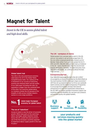 6 Invest in the UK: your springboard for global growth
Magnet for Talent
Invest in the UK to access global talent
and high-level skills.
Global talent hub
The USA is the only powerhouse economy
rated above the UK in the Global Talent
Competitiveness Index. Our ranking of 7th
is testament to our success at attracting,
growing and retaining talent and the quality
of our skills base.1
Excluding the USA, our
population is bigger than the combined total
of the other five countries ranked above
us. Investors choose the UK because of the
breadth of skills across multiple industry
sectors in a very large workforce.
The era of ‘talentism’
Access to talent is now the driver of economic
growth. While many parts of the world face
labour shortages, global migration trends
favour the UK. Locate here and you’ll be in
one of the few European countries expected
to experience labour supply growth in the next
15 years.2
rated major European
economy for global talent
Business
support
your products and
services moving quickly
into the global market
tax
incentives
visa
flexibility
The UK - workplace of choice
Skilled people from overseas want to work in the UK,
and our visa system is set up to encourage them. Of
the one million employed people who moved to an EU
Member State (either from within or outside the EU) in
2012 and 2013, 382,000 (38.5 percent) took up residence
in the UK – nearly 132,000 more than the second most
popular destination, Germany.3
As talent becomes more
internationally mobile, we continue to attract the best
from overseas.
Entrepreneurial hub
Over 580,000 businesses started in the UK in 2014,4
encouraged by an environment rated by the World Bank as
the most business-friendly of Europe’s major economies.5
UKTI has set up programmes such as Sirius (our graduate
talent scheme) and the Global Entrepreneur Programme
to encourage the brightest and best international
entrepreneurs to start and expand their enterprises in
the UK. With our unique package of business support, tax
incentives and visa flexibility you can push your products
and services quickly into global markets.
=
£No.
 