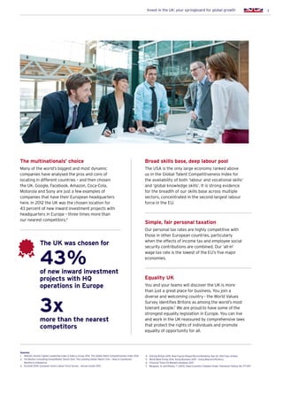 7Invest in the UK: your springboard for global growth
The multinationals’ choice
Many of the world’s biggest and most dynamic
companies have analysed the pros and cons of
locating in different countries – and then chosen
the UK. Google, Facebook, Amazon, Coca-Cola,
Motorola and Sony are just a few examples of
companies that have their European headquarters
here. In 2012 the UK was the chosen location for
43 percent of new inward investment projects with
headquarters in Europe – three times more than
our nearest competitors.6
Broad skills base, deep labour pool
The USA is the only large economy ranked above
us in the Global Talent Competitiveness Index for
the availability of both ‘labour and vocational skills’
and ‘global knowledge skills’. It is strong evidence
for the breadth of our skills base across multiple
sectors, concentrated in the second largest labour
force in the EU.
43%
3x
of new inward investment
projects with HQ
operations in Europe
The UK was chosen for
more than the nearest
competitors
Simple, fair personal taxation
Our personal tax rates are highly competitive with
those in other European countries, particularly
when the effects of income tax and employee social
security contributions are combined. Our ‘all-in’
wage tax rate is the lowest of the EU’s five major
economies.
Equality UK
You and your teams will discover the UK is more
than just a great place for business. You join a
diverse and welcoming country - the World Values
Survey identifies Britons as among the world’s most
tolerant people.7
We are proud to have some of the
strongest equality legislation in Europe. You can live
and work in the UK reassured by comprehensive laws
that protect the rights of individuals and promote
equality of opportunity for all.
Sources:
1.	INSEAD, Human Capital Leadership Index  Adecco Group 2014. The Global Talent Competitiveness Index 2014
2.	The Boston Consulting Group/Rainer Strack 2013. The Looming Global Talent Crisis – How to Counteract
Workforce Imbalances
3.	 Eurostat 2014. European Union Labour Force Survey – annual results 2013
4.	 StartUp Britain 2015. New Figures Reveal Record-Breaking Year for Start-Ups (online)
5.	 World Bank Group 2014. Doing Business 2015 – Going Beyond Efficiency
6.	 Financial Times fDi Markets database 2013
7.	Berggren, N. and Nilsson, T. (2013), Does Economic Freedom Foster Tolerance? Kyklos, 66: 177–207
 