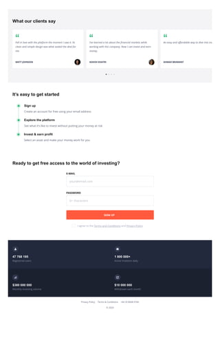 Its easy to get started
Ready to get free access to the world of investing?
? 2020
What our clients say
Fell in love with the platform the moment I saw it. Its
clean and simple design was what sealed the deal for
me.
MATT JOHNSON
Ive learned a lot about the nancial markets while
working with this company. Now I can invest and earn
money.
ASHISH KHATRI
An easy and a ordable way to dive into inv
AHMAD BRAMANT
? ?
Sign up
Create an account for free using your email address
Explore the platform
See what its like to invest without putting your money at risk
Invest & earn profit
Select an asset and make your money work for you
E-MAIL
your@email.com
PASSWORD
6+ characters
I agree to the Terms and Conditions and Privacy Policy
47 768 195
Registered users
1 800 000+
Active investors daily
$380 000 000
Monthly investing volume
$10 000 000
Withdrawn each month
SIGN UP
Privacy Policy Terms & Conditions +44 20 8068 0760
 