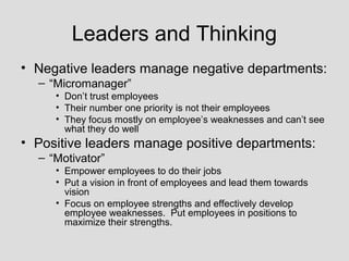 Leaders and Thinking
• Negative leaders manage negative departments:
  – “Micromanager”
     • Don’t trust employees
     • Their number one priority is not their employees
     • They focus mostly on employee’s weaknesses and can’t see
       what they do well
• Positive leaders manage positive departments:
  – “Motivator”
     • Empower employees to do their jobs
     • Put a vision in front of employees and lead them towards
       vision
     • Focus on employee strengths and effectively develop
       employee weaknesses. Put employees in positions to
       maximize their strengths.
 