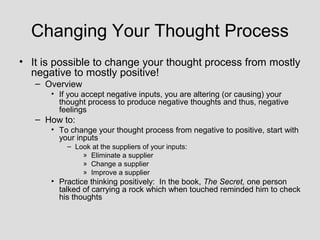 Changing Your Thought Process
• It is possible to change your thought process from mostly
  negative to mostly positive!
   – Overview
      • If you accept negative inputs, you are altering (or causing) your
        thought process to produce negative thoughts and thus, negative
        feelings
   – How to:
      • To change your thought process from negative to positive, start with
        your inputs
          – Look at the suppliers of your inputs:
              » Eliminate a supplier
              » Change a supplier
              » Improve a supplier
      • Practice thinking positively: In the book, The Secret, one person
        talked of carrying a rock which when touched reminded him to check
        his thoughts
 