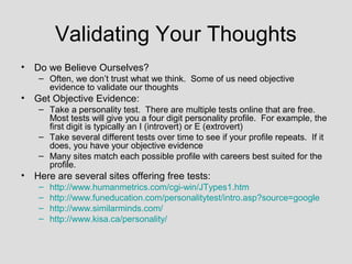 Validating Your Thoughts
• Do we Believe Ourselves?
    – Often, we don’t trust what we think. Some of us need objective
      evidence to validate our thoughts
• Get Objective Evidence:
    – Take a personality test. There are multiple tests online that are free.
      Most tests will give you a four digit personality profile. For example, the
      first digit is typically an I (introvert) or E (extrovert)
    – Take several different tests over time to see if your profile repeats. If it
      does, you have your objective evidence
    – Many sites match each possible profile with careers best suited for the
      profile.
• Here are several sites offering free tests:
    –   http://www.humanmetrics.com/cgi-win/JTypes1.htm
    –   http://www.funeducation.com/personalitytest/intro.asp?source=google
    –   http://www.similarminds.com/
    –   http://www.kisa.ca/personality/
 