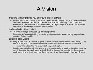 A Vision
•   Positive thinking gives you energy to create a Plan
     – I had a vision for holding a seminar. The more I thought of it, the more excited I
       became. I booked a room and a date and started planning. This presentation
       was used in the seminar and I also have the beginnings of a book. All possible
       because of the energy created by my vision.
•   A plan starts with a vision:
     – “A mental image produced by the imagination”
     – See yourself accomplishing something: A promotion, More money, A graduate
       degree, Better health
•   Leaders and Vision
     – Maybe this sounds familiar to you. A new plan or vision comes from the top. At
       some point, the communication breaks and the commitment starts to dilute.
          • When the rubber hits the road, not all stay with the plan.
     – Leaders must believe in the vision and unequivocally know it is the right thing to
       do. If they do, they will have a steely look in their eyes, passion in their voice,
       and conviction in their heart as they communicate the vision to their employees.
 