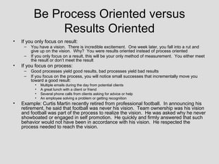 Be Process Oriented versus
               Results Oriented
•   If you only focus on result:
     –   You have a vision. There is incredible excitement. One week later, you fall into a rut and
         give up on the vision. Why? You were results oriented instead of process oriented
     –   If you only focus on a result, this will be your only method of measurement. You either meet
         the result or don’t meet the result
•   If you focus on process:
     –   Good processes yield good results, bad processes yield bad results
     –   If you focus on the process, you will notice small successes that incrementally move you
         toward a good result:
           •   Multiple emails during the day from potential clients
           •   A great lunch with a client or friend
           •   Several phone calls from clients asking for advice or help
           •   An employee solving a problem or getting recognition
•   Example: Curtis Martin recently retired from professional football. In announcing his
    retirement, he said that football was never his vision. Team ownership was his vision
    and football was part of the process to realize the vision. He was asked why he never
    showboated or engaged in self promotion. He quickly and firmly answered that such
    behavior would not have been in accordance with his vision. He respected the
    process needed to reach the vision.
 