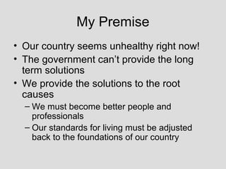 My Premise
• Our country seems unhealthy right now!
• The government can’t provide the long
  term solutions
• We provide the solutions to the root
  causes
  – We must become better people and
    professionals
  – Our standards for living must be adjusted
    back to the foundations of our country
 