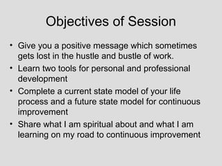 Objectives of Session
• Give you a positive message which sometimes
  gets lost in the hustle and bustle of work.
• Learn two tools for personal and professional
  development
• Complete a current state model of your life
  process and a future state model for continuous
  improvement
• Share what I am spiritual about and what I am
  learning on my road to continuous improvement
 