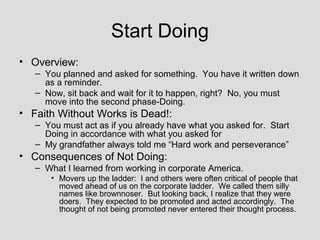 Start Doing
• Overview:
   – You planned and asked for something. You have it written down
     as a reminder.
   – Now, sit back and wait for it to happen, right? No, you must
     move into the second phase-Doing.
• Faith Without Works is Dead!:
   – You must act as if you already have what you asked for. Start
     Doing in accordance with what you asked for
   – My grandfather always told me “Hard work and perseverance”
• Consequences of Not Doing:
   – What I learned from working in corporate America.
      • Movers up the ladder: I and others were often critical of people that
        moved ahead of us on the corporate ladder. We called them silly
        names like brownnoser. But looking back, I realize that they were
        doers. They expected to be promoted and acted accordingly. The
        thought of not being promoted never entered their thought process.
 