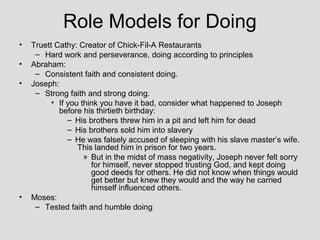 Role Models for Doing
•   Truett Cathy: Creator of Chick-Fil-A Restaurants
     – Hard work and perseverance, doing according to principles
•   Abraham:
     – Consistent faith and consistent doing.
•   Joseph:
     – Strong faith and strong doing.
          • If you think you have it bad, consider what happened to Joseph
            before his thirtieth birthday:
               – His brothers threw him in a pit and left him for dead
               – His brothers sold him into slavery
               – He was falsely accused of sleeping with his slave master’s wife.
                  This landed him in prison for two years.
                    » But in the midst of mass negativity, Joseph never felt sorry
                      for himself, never stopped trusting God, and kept doing
                      good deeds for others. He did not know when things would
                      get better but knew they would and the way he carried
                      himself influenced others.
•   Moses:
     – Tested faith and humble doing
 