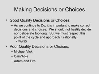 Making Decisions or Choices
• Good Quality Decisions or Choices:
  – As we continue to Do, it is important to make correct
    decisions and choices. We should not hastily decide
    nor deliberate too long. But we must respect this
    point of the cycle and approach it rationally:
     • WWJD
• Poor Quality Decisions or Choices:
  – Michael Vick
  – Cain/Able
  – Adam and Eve
 