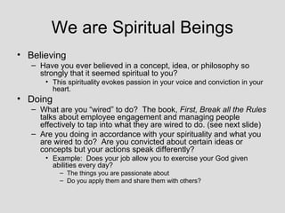 We are Spiritual Beings
• Believing
   – Have you ever believed in a concept, idea, or philosophy so
     strongly that it seemed spiritual to you?
       • This spirituality evokes passion in your voice and conviction in your
         heart.
• Doing
   – What are you “wired” to do? The book, First, Break all the Rules
     talks about employee engagement and managing people
     effectively to tap into what they are wired to do. (see next slide)
   – Are you doing in accordance with your spirituality and what you
     are wired to do? Are you convicted about certain ideas or
     concepts but your actions speak differently?
       • Example: Does your job allow you to exercise your God given
         abilities every day?
           – The things you are passionate about
           – Do you apply them and share them with others?
 
