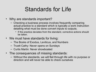 Standards for Life
• Why are standards important?
   – Checking a business process involves frequently comparing
     actual practice to a standard which is typically a work instruction
     detailing what must be done convert inputs to outputs.
       • If the practice deviates from the standard, corrective actions should
         be taken.
• We must have standards for living:
   – The Books of Exodus, Leviticus, and Numbers
   – Truett Cathy: Never opens on Sundays
   – Curtis Martin: Never showboated
• The consequences of missing standards:
   – Without the standards, we will flail through life with no purpose or
     direction and will never be able to check ourselves
 